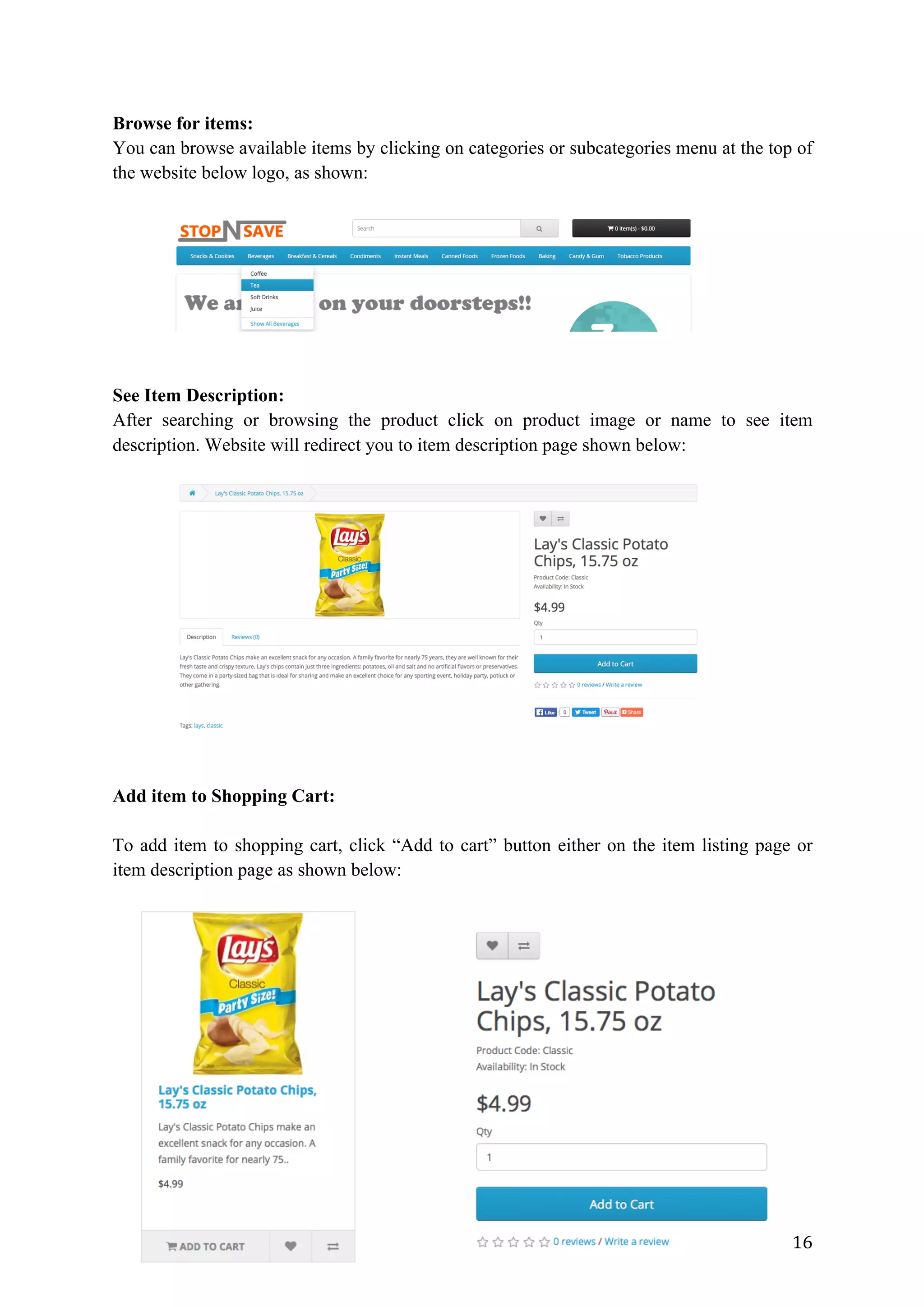16	
Browse for items:
You can browse available items by clicking on categories or subcategories menu at the top of
the website below logo, as shown:
See Item Description:
After searching or browsing the product click on product image or name to see item
description. Website will redirect you to item description page shown below:
Add item to Shopping Cart:
To add item to shopping cart, click “Add to cart” button either on the item listing page or
item description page as shown below:
 