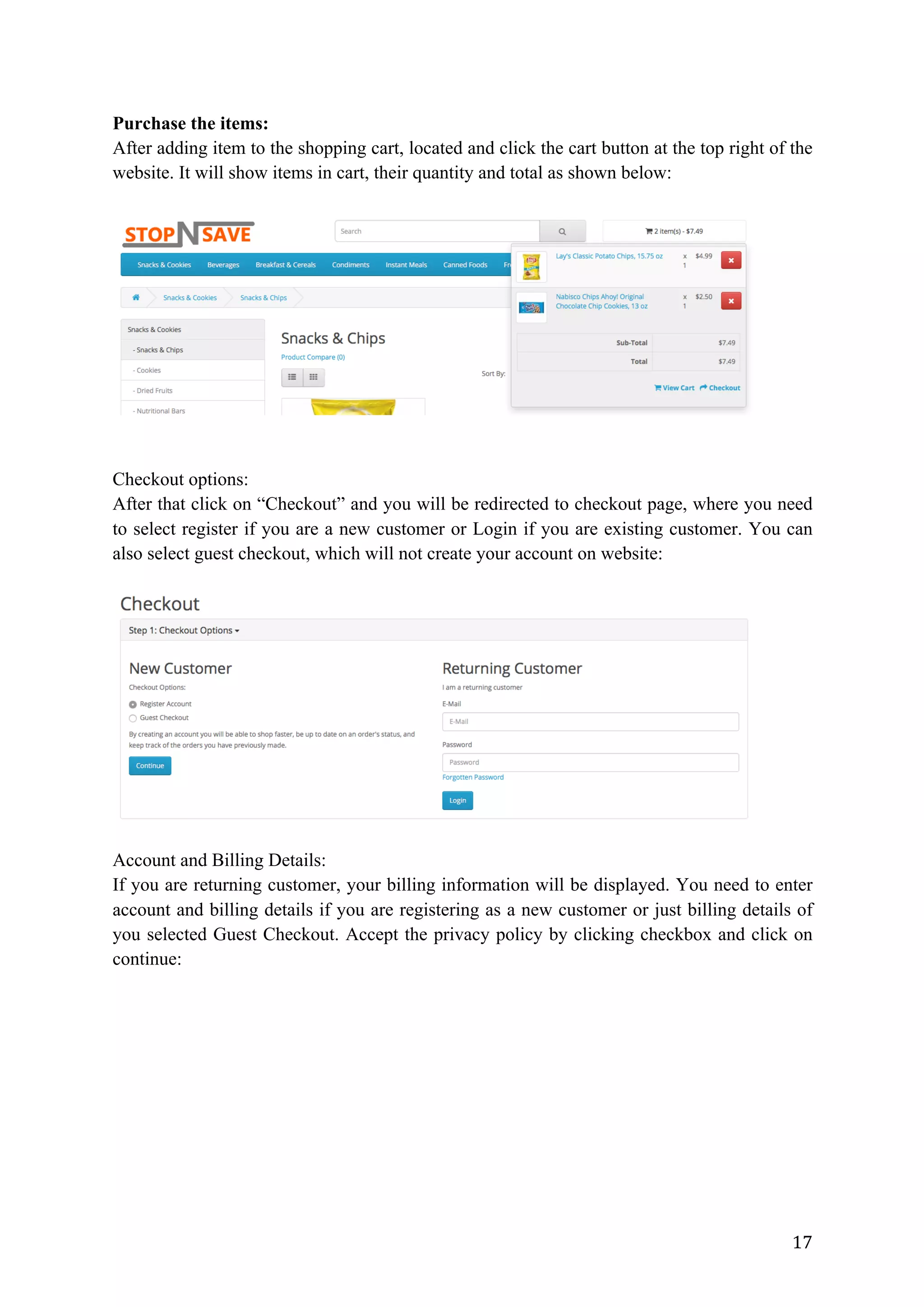17	
Purchase the items:
After adding item to the shopping cart, located and click the cart button at the top right of the
website. It will show items in cart, their quantity and total as shown below:
Checkout options:
After that click on “Checkout” and you will be redirected to checkout page, where you need
to select register if you are a new customer or Login if you are existing customer. You can
also select guest checkout, which will not create your account on website:
Account and Billing Details:
If you are returning customer, your billing information will be displayed. You need to enter
account and billing details if you are registering as a new customer or just billing details of
you selected Guest Checkout. Accept the privacy policy by clicking checkbox and click on
continue:
 