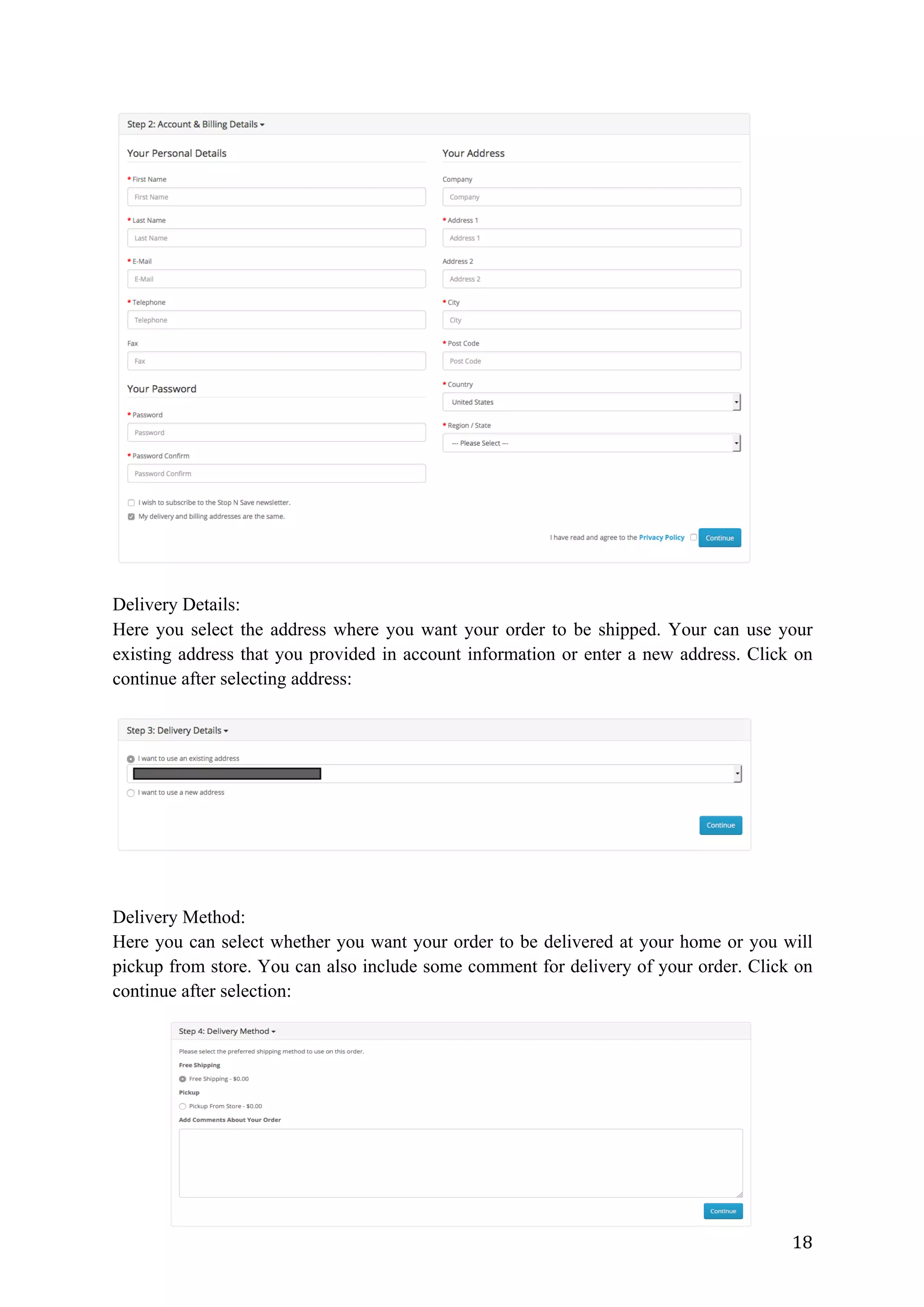 18	
Delivery Details:
Here you select the address where you want your order to be shipped. Your can use your
existing address that you provided in account information or enter a new address. Click on
continue after selecting address:
Delivery Method:
Here you can select whether you want your order to be delivered at your home or you will
pickup from store. You can also include some comment for delivery of your order. Click on
continue after selection:
 