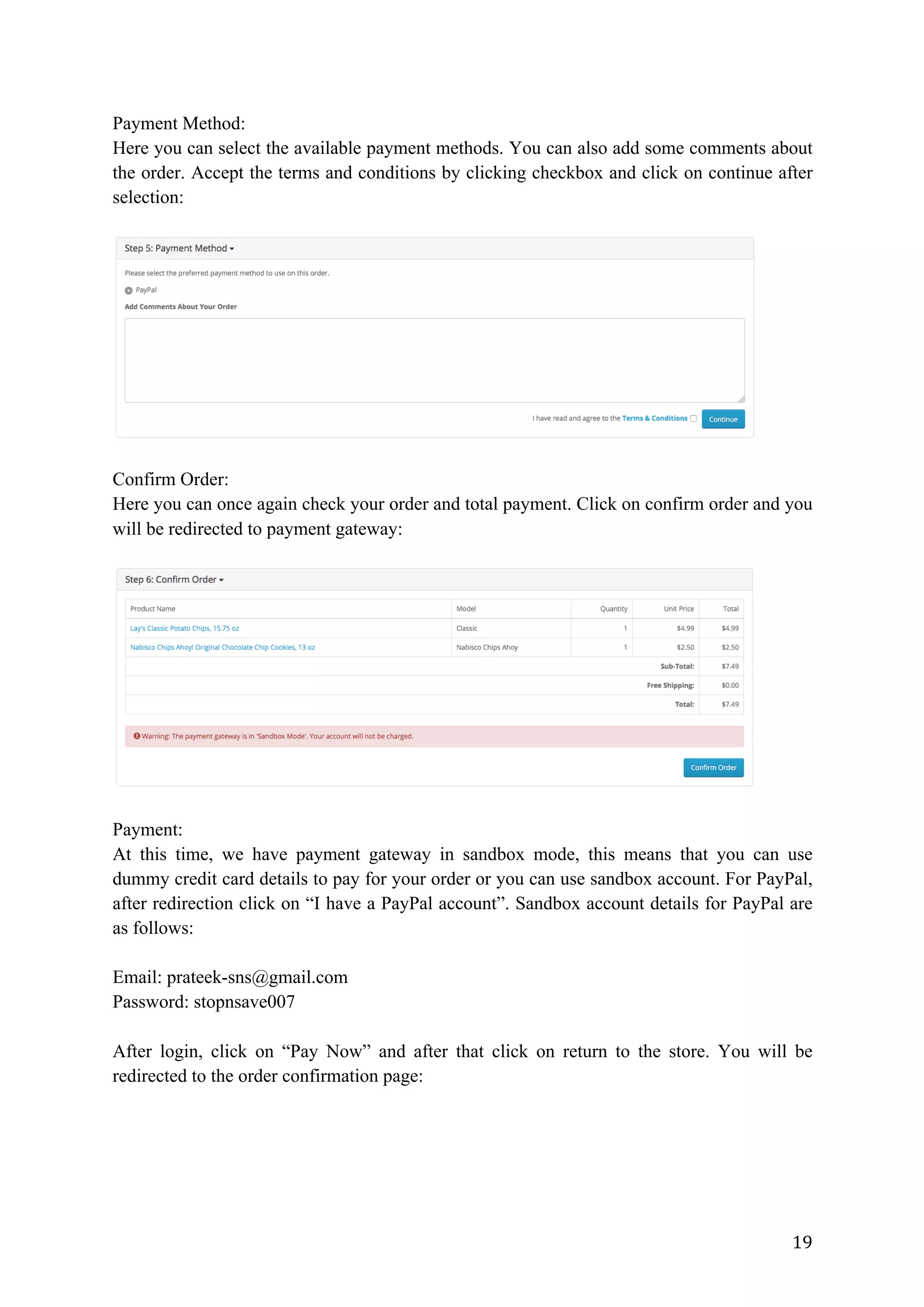 19	
Payment Method:
Here you can select the available payment methods. You can also add some comments about
the order. Accept the terms and conditions by clicking checkbox and click on continue after
selection:
Confirm Order:
Here you can once again check your order and total payment. Click on confirm order and you
will be redirected to payment gateway:
Payment:
At this time, we have payment gateway in sandbox mode, this means that you can use
dummy credit card details to pay for your order or you can use sandbox account. For PayPal,
after redirection click on “I have a PayPal account”. Sandbox account details for PayPal are
as follows:
Email: prateek-sns@gmail.com
Password: stopnsave007
After login, click on “Pay Now” and after that click on return to the store. You will be
redirected to the order confirmation page:
 