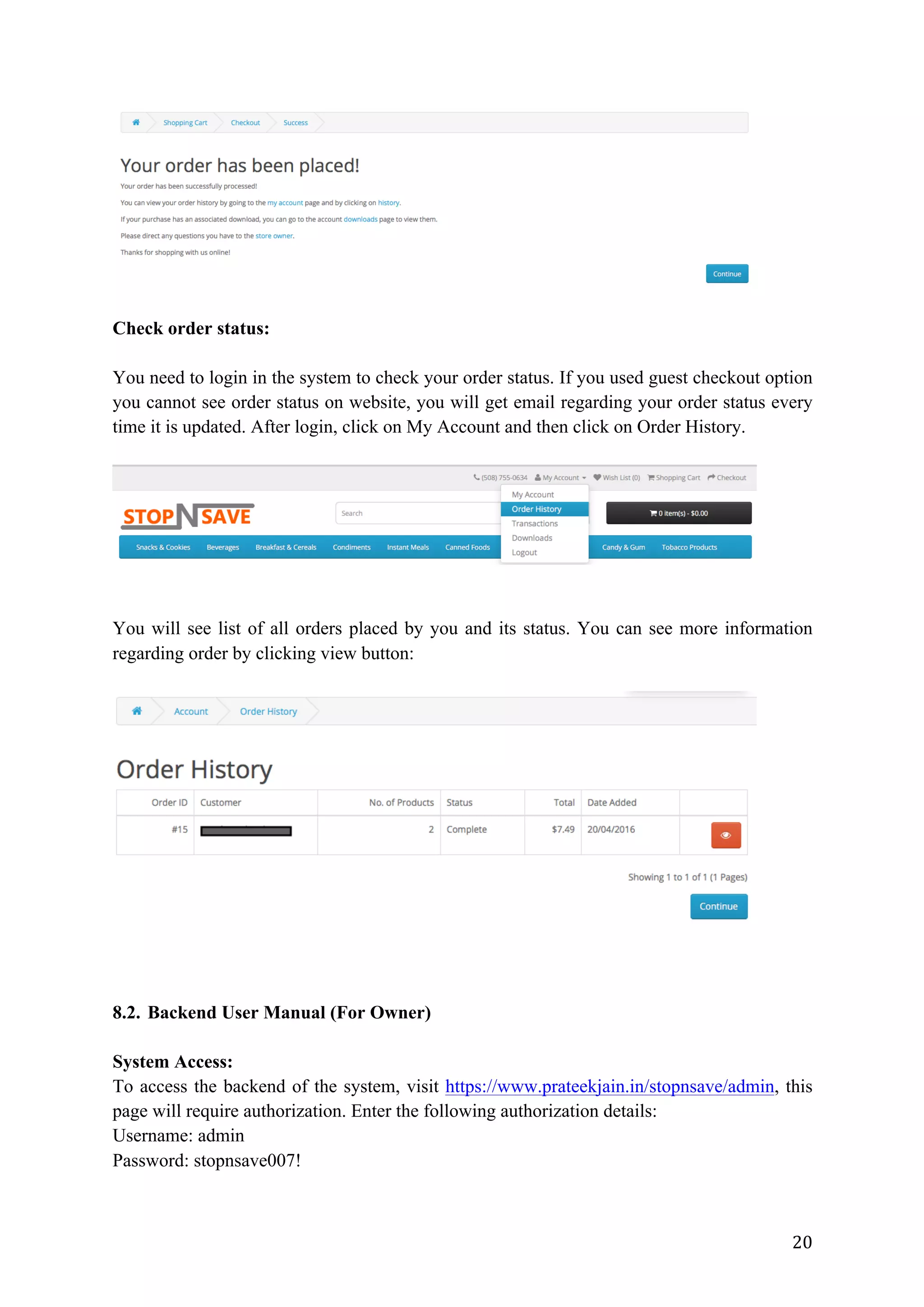 20	
Check order status:
You need to login in the system to check your order status. If you used guest checkout option
you cannot see order status on website, you will get email regarding your order status every
time it is updated. After login, click on My Account and then click on Order History.
You will see list of all orders placed by you and its status. You can see more information
regarding order by clicking view button:
8.2. Backend User Manual (For Owner)
System Access:
To access the backend of the system, visit https://www.prateekjain.in/stopnsave/admin, this
page will require authorization. Enter the following authorization details:
Username: admin
Password: stopnsave007!
 