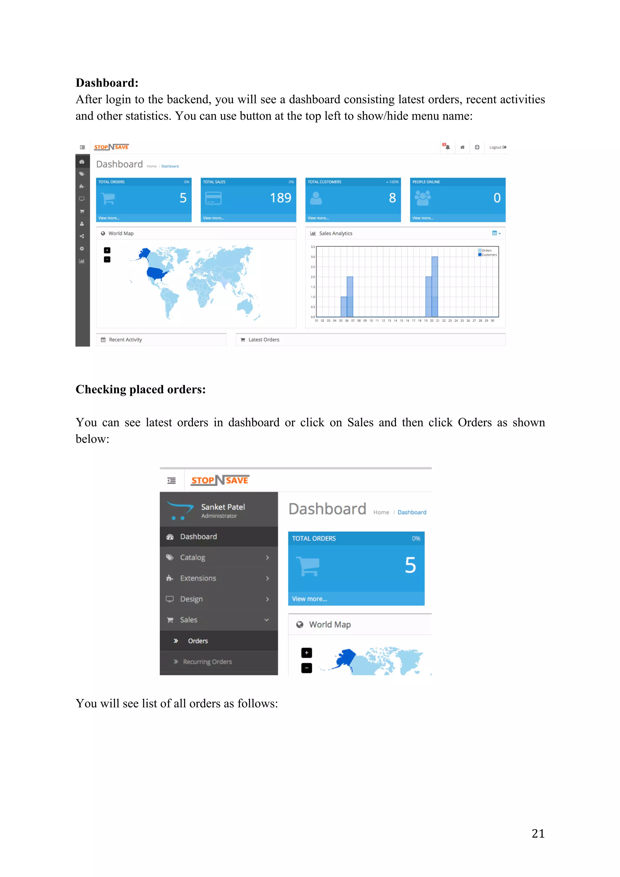 21	
Dashboard:
After login to the backend, you will see a dashboard consisting latest orders, recent activities
and other statistics. You can use button at the top left to show/hide menu name:
Checking placed orders:
You can see latest orders in dashboard or click on Sales and then click Orders as shown
below:
You will see list of all orders as follows:
 