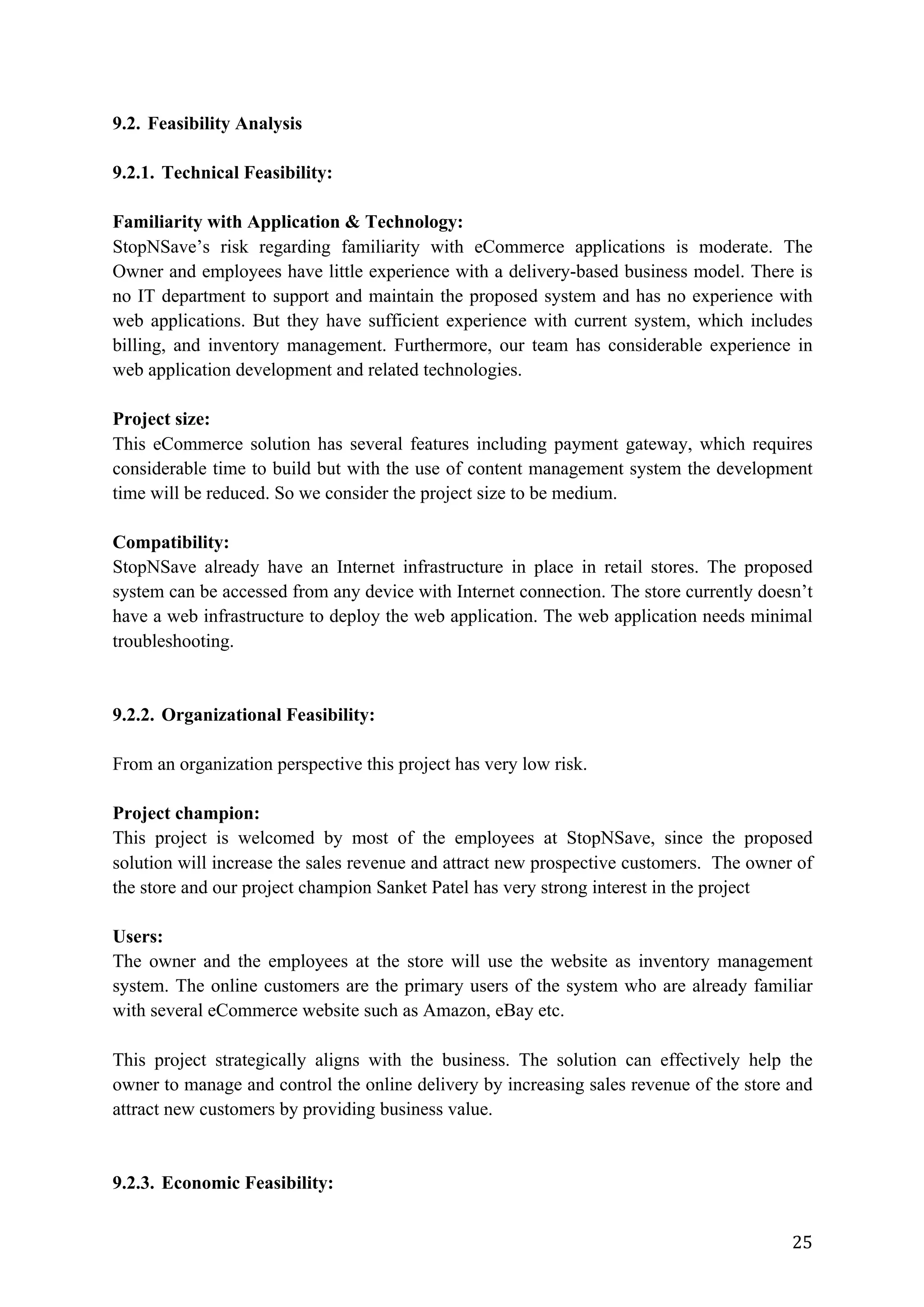 25	
9.2. Feasibility Analysis
9.2.1. Technical Feasibility:
Familiarity with Application & Technology:
StopNSave’s risk regarding familiarity with eCommerce applications is moderate. The
Owner and employees have little experience with a delivery-based business model. There is
no IT department to support and maintain the proposed system and has no experience with
web applications. But they have sufficient experience with current system, which includes
billing, and inventory management. Furthermore, our team has considerable experience in
web application development and related technologies.
Project size:
This eCommerce solution has several features including payment gateway, which requires
considerable time to build but with the use of content management system the development
time will be reduced. So we consider the project size to be medium.
Compatibility:
StopNSave already have an Internet infrastructure in place in retail stores. The proposed
system can be accessed from any device with Internet connection. The store currently doesn’t
have a web infrastructure to deploy the web application. The web application needs minimal
troubleshooting.
9.2.2. Organizational Feasibility:
From an organization perspective this project has very low risk.
Project champion:
This project is welcomed by most of the employees at StopNSave, since the proposed
solution will increase the sales revenue and attract new prospective customers. The owner of
the store and our project champion Sanket Patel has very strong interest in the project
Users:
The owner and the employees at the store will use the website as inventory management
system. The online customers are the primary users of the system who are already familiar
with several eCommerce website such as Amazon, eBay etc.
This project strategically aligns with the business. The solution can effectively help the
owner to manage and control the online delivery by increasing sales revenue of the store and
attract new customers by providing business value.
9.2.3. Economic Feasibility:
 