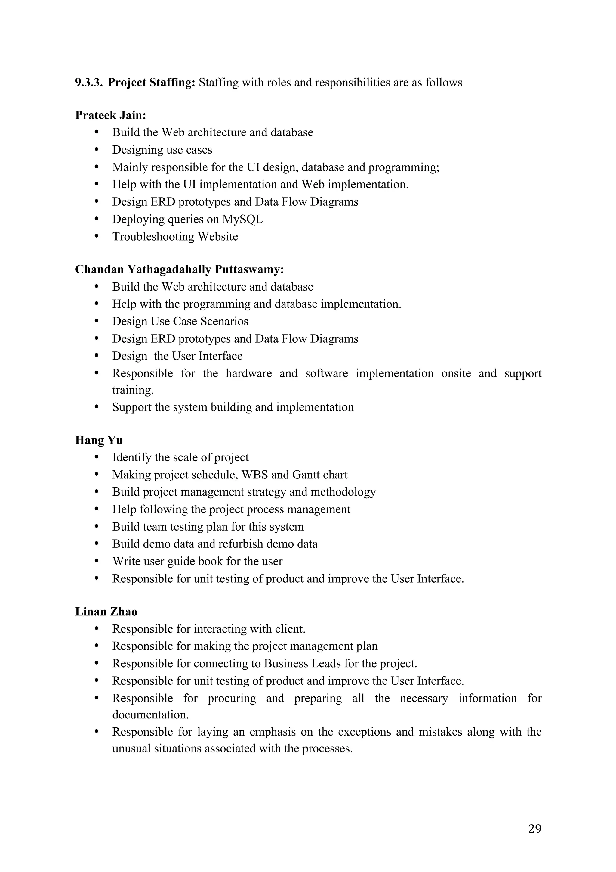 29	
9.3.3. Project Staffing: Staffing with roles and responsibilities are as follows
Prateek Jain:
• Build the Web architecture and database
• Designing use cases
• Mainly responsible for the UI design, database and programming;
• Help with the UI implementation and Web implementation.
• Design ERD prototypes and Data Flow Diagrams
• Deploying queries on MySQL
• Troubleshooting Website
Chandan Yathagadahally Puttaswamy:
• Build the Web architecture and database
• Help with the programming and database implementation.
• Design Use Case Scenarios
• Design ERD prototypes and Data Flow Diagrams
• Design the User Interface
• Responsible for the hardware and software implementation onsite and support
training.
• Support the system building and implementation
Hang Yu
• Identify the scale of project
• Making project schedule, WBS and Gantt chart
• Build project management strategy and methodology
• Help following the project process management
• Build team testing plan for this system
• Build demo data and refurbish demo data
• Write user guide book for the user
• Responsible for unit testing of product and improve the User Interface.
Linan Zhao
• Responsible for interacting with client.
• Responsible for making the project management plan
• Responsible for connecting to Business Leads for the project.
• Responsible for unit testing of product and improve the User Interface.
• Responsible for procuring and preparing all the necessary information for
documentation.
• Responsible for laying an emphasis on the exceptions and mistakes along with the
unusual situations associated with the processes.
 