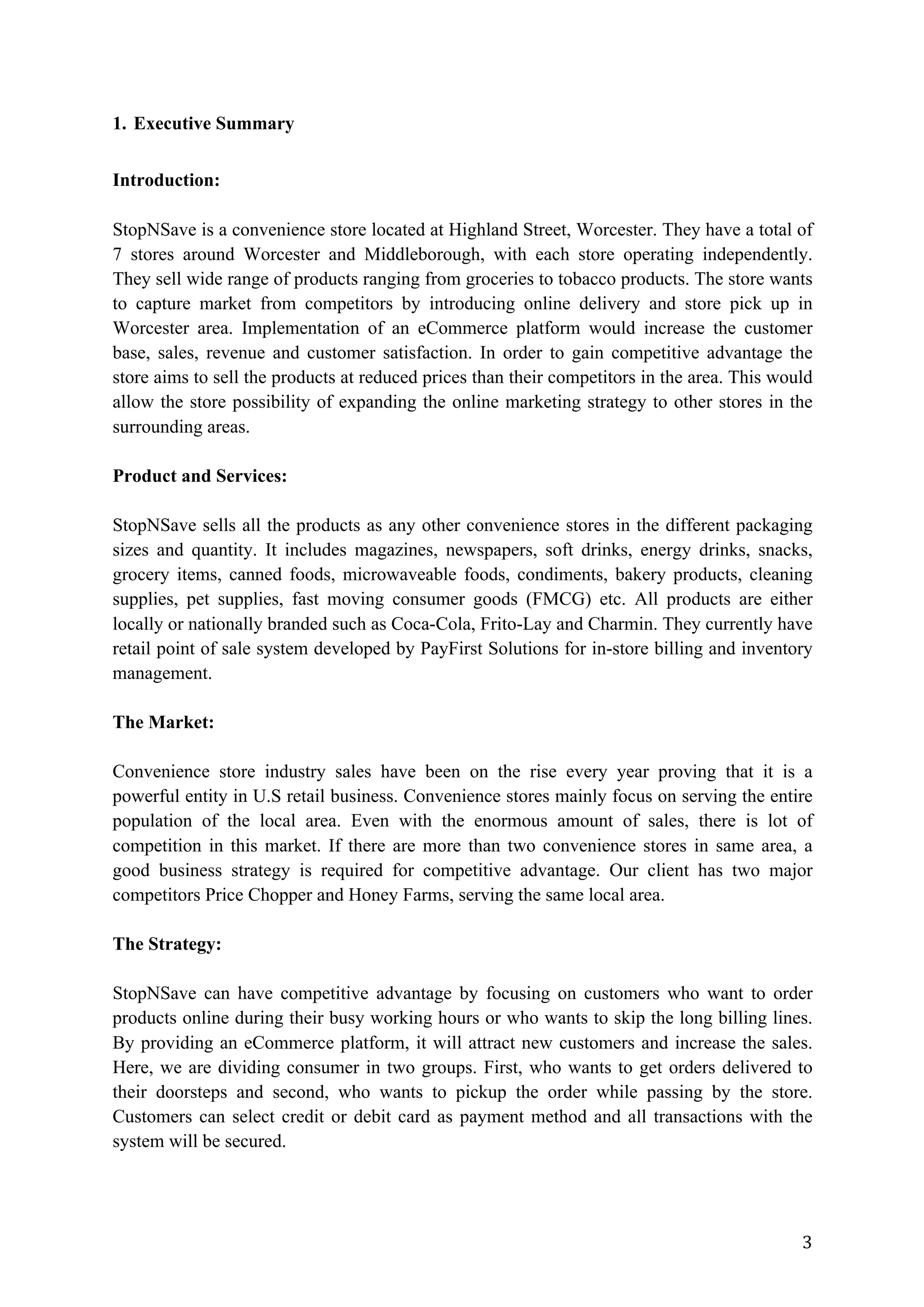 3	
1. Executive Summary
Introduction:
StopNSave is a convenience store located at Highland Street, Worcester. They have a total of
7 stores around Worcester and Middleborough, with each store operating independently.
They sell wide range of products ranging from groceries to tobacco products. The store wants
to capture market from competitors by introducing online delivery and store pick up in
Worcester area. Implementation of an eCommerce platform would increase the customer
base, sales, revenue and customer satisfaction. In order to gain competitive advantage the
store aims to sell the products at reduced prices than their competitors in the area. This would
allow the store possibility of expanding the online marketing strategy to other stores in the
surrounding areas.
Product and Services:
StopNSave sells all the products as any other convenience stores in the different packaging
sizes and quantity. It includes magazines, newspapers, soft drinks, energy drinks, snacks,
grocery items, canned foods, microwaveable foods, condiments, bakery products, cleaning
supplies, pet supplies, fast moving consumer goods (FMCG) etc. All products are either
locally or nationally branded such as Coca-Cola, Frito-Lay and Charmin. They currently have
retail point of sale system developed by PayFirst Solutions for in-store billing and inventory
management.
The Market:
Convenience store industry sales have been on the rise every year proving that it is a
powerful entity in U.S retail business. Convenience stores mainly focus on serving the entire
population of the local area. Even with the enormous amount of sales, there is lot of
competition in this market. If there are more than two convenience stores in same area, a
good business strategy is required for competitive advantage. Our client has two major
competitors Price Chopper and Honey Farms, serving the same local area.
The Strategy:
StopNSave can have competitive advantage by focusing on customers who want to order
products online during their busy working hours or who wants to skip the long billing lines.
By providing an eCommerce platform, it will attract new customers and increase the sales.
Here, we are dividing consumer in two groups. First, who wants to get orders delivered to
their doorsteps and second, who wants to pickup the order while passing by the store.
Customers can select credit or debit card as payment method and all transactions with the
system will be secured.
 