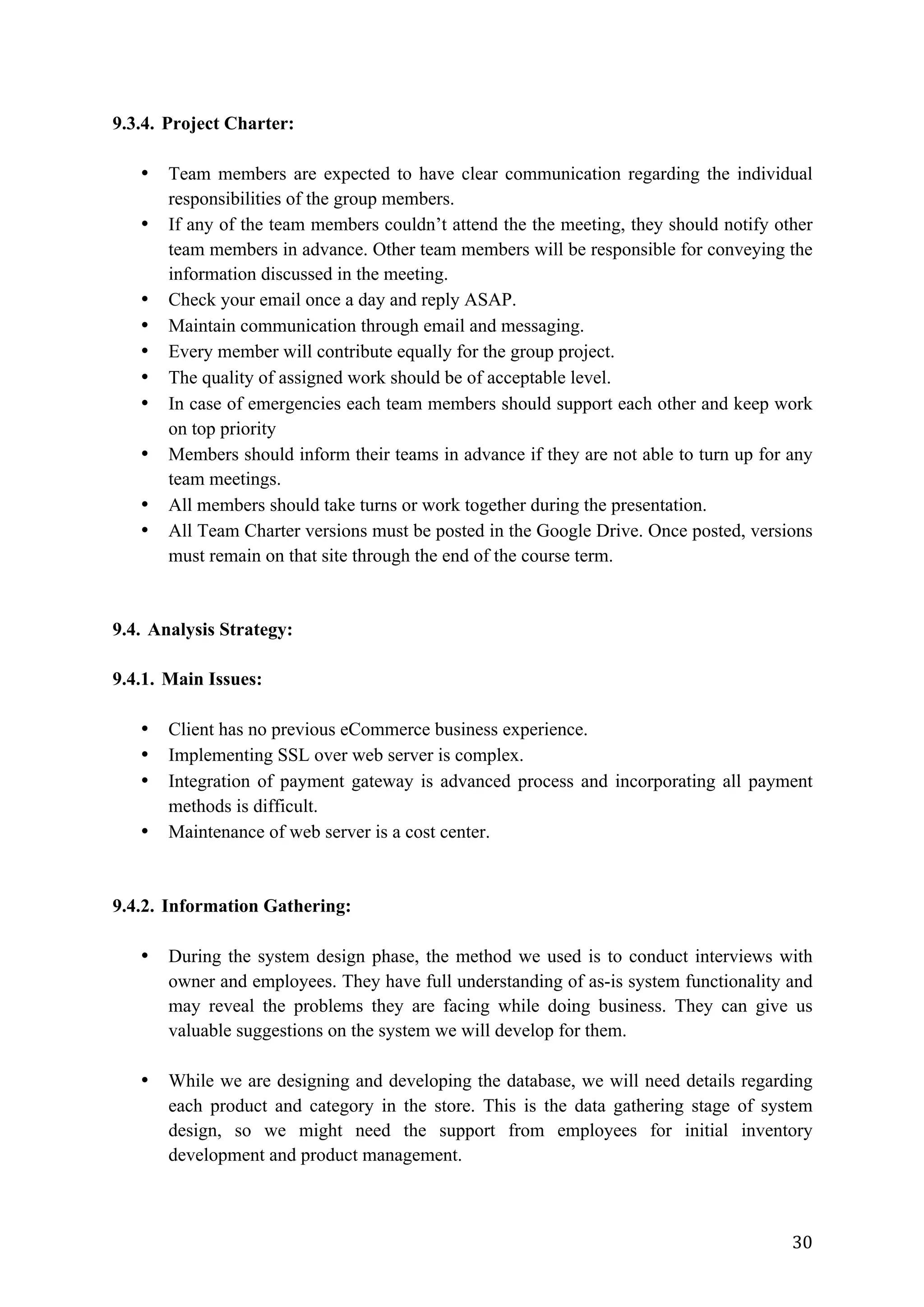 30	
9.3.4. Project Charter:
• Team members are expected to have clear communication regarding the individual
responsibilities of the group members.
• If any of the team members couldn’t attend the the meeting, they should notify other
team members in advance. Other team members will be responsible for conveying the
information discussed in the meeting.
• Check your email once a day and reply ASAP.
• Maintain communication through email and messaging.
• Every member will contribute equally for the group project.
• The quality of assigned work should be of acceptable level.
• In case of emergencies each team members should support each other and keep work
on top priority
• Members should inform their teams in advance if they are not able to turn up for any
team meetings.
• All members should take turns or work together during the presentation.
• All Team Charter versions must be posted in the Google Drive. Once posted, versions
must remain on that site through the end of the course term.
9.4. Analysis Strategy:
9.4.1. Main Issues:
• Client has no previous eCommerce business experience.
• Implementing SSL over web server is complex.
• Integration of payment gateway is advanced process and incorporating all payment
methods is difficult.
• Maintenance of web server is a cost center.
9.4.2. Information Gathering:
• During the system design phase, the method we used is to conduct interviews with
owner and employees. They have full understanding of as-is system functionality and
may reveal the problems they are facing while doing business. They can give us
valuable suggestions on the system we will develop for them.
• While we are designing and developing the database, we will need details regarding
each product and category in the store. This is the data gathering stage of system
design, so we might need the support from employees for initial inventory
development and product management.
 