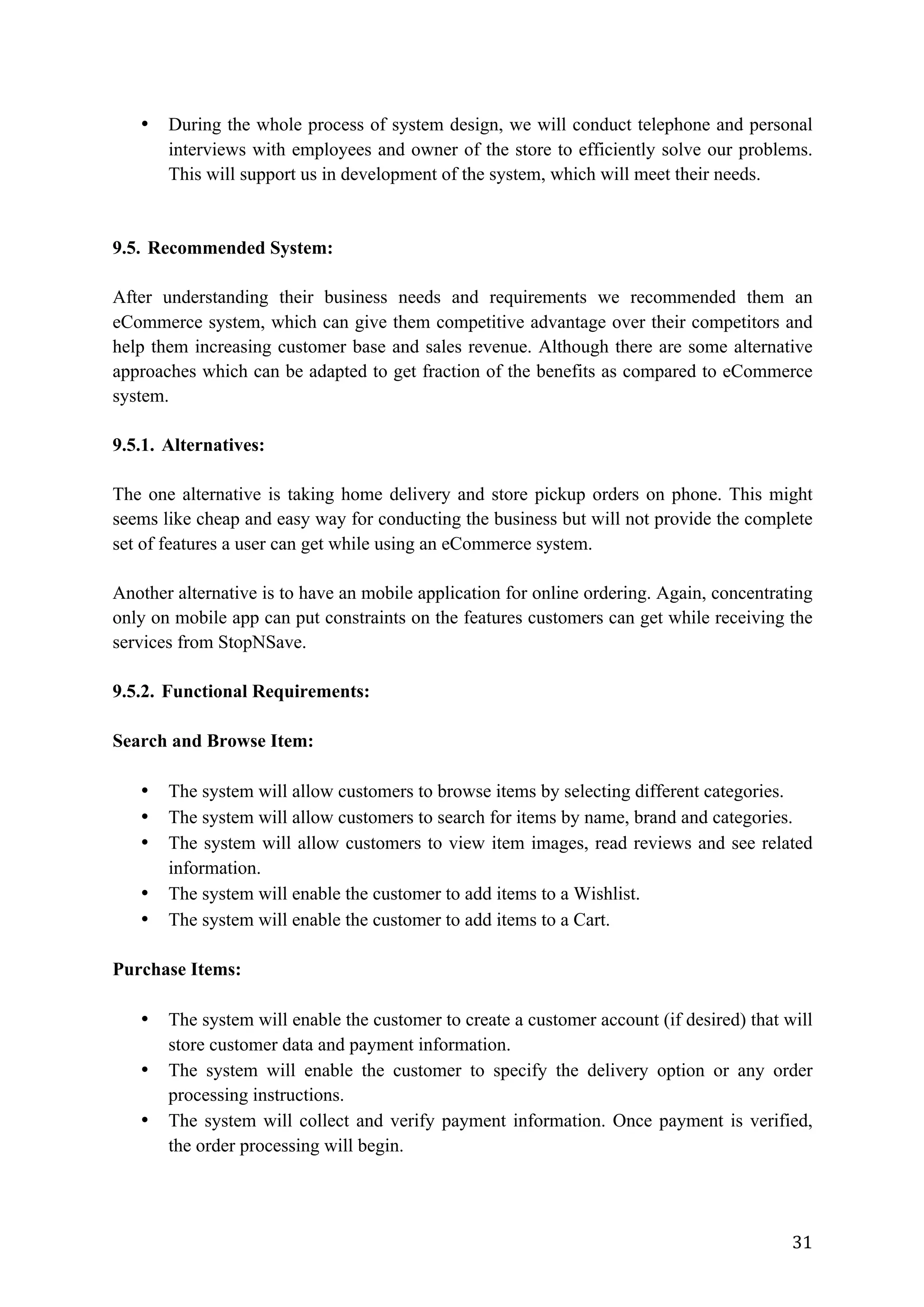 31	
• During the whole process of system design, we will conduct telephone and personal
interviews with employees and owner of the store to efficiently solve our problems.
This will support us in development of the system, which will meet their needs.
9.5. Recommended System:
After understanding their business needs and requirements we recommended them an
eCommerce system, which can give them competitive advantage over their competitors and
help them increasing customer base and sales revenue. Although there are some alternative
approaches which can be adapted to get fraction of the benefits as compared to eCommerce
system.
9.5.1. Alternatives:
The one alternative is taking home delivery and store pickup orders on phone. This might
seems like cheap and easy way for conducting the business but will not provide the complete
set of features a user can get while using an eCommerce system.
Another alternative is to have an mobile application for online ordering. Again, concentrating
only on mobile app can put constraints on the features customers can get while receiving the
services from StopNSave.
9.5.2. Functional Requirements:
Search and Browse Item:
• The system will allow customers to browse items by selecting different categories.
• The system will allow customers to search for items by name, brand and categories.
• The system will allow customers to view item images, read reviews and see related
information.
• The system will enable the customer to add items to a Wishlist.
• The system will enable the customer to add items to a Cart.
Purchase Items:
• The system will enable the customer to create a customer account (if desired) that will
store customer data and payment information.
• The system will enable the customer to specify the delivery option or any order
processing instructions.
• The system will collect and verify payment information. Once payment is verified,
the order processing will begin.
 