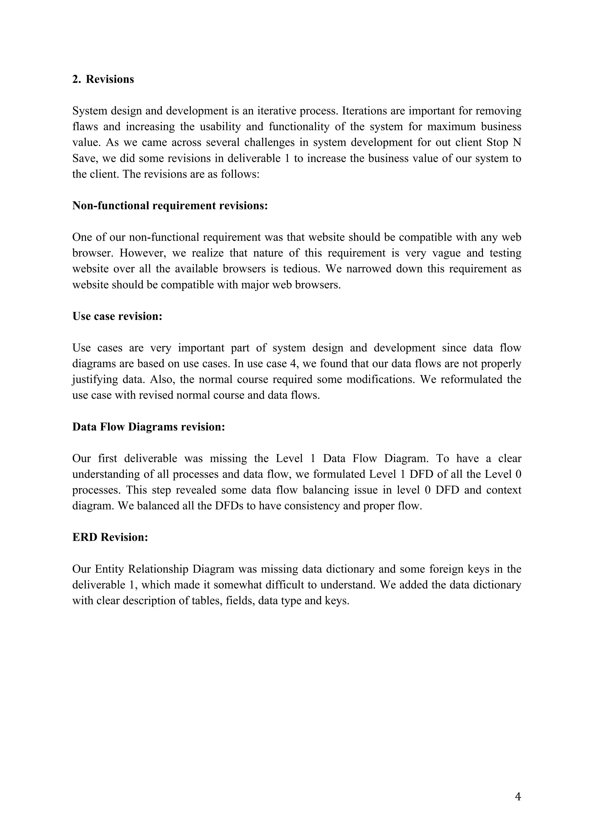 4	
2. Revisions
System design and development is an iterative process. Iterations are important for removing
flaws and increasing the usability and functionality of the system for maximum business
value. As we came across several challenges in system development for out client Stop N
Save, we did some revisions in deliverable 1 to increase the business value of our system to
the client. The revisions are as follows:
Non-functional requirement revisions:
One of our non-functional requirement was that website should be compatible with any web
browser. However, we realize that nature of this requirement is very vague and testing
website over all the available browsers is tedious. We narrowed down this requirement as
website should be compatible with major web browsers.
Use case revision:
Use cases are very important part of system design and development since data flow
diagrams are based on use cases. In use case 4, we found that our data flows are not properly
justifying data. Also, the normal course required some modifications. We reformulated the
use case with revised normal course and data flows.
Data Flow Diagrams revision:
Our first deliverable was missing the Level 1 Data Flow Diagram. To have a clear
understanding of all processes and data flow, we formulated Level 1 DFD of all the Level 0
processes. This step revealed some data flow balancing issue in level 0 DFD and context
diagram. We balanced all the DFDs to have consistency and proper flow.
ERD Revision:
Our Entity Relationship Diagram was missing data dictionary and some foreign keys in the
deliverable 1, which made it somewhat difficult to understand. We added the data dictionary
with clear description of tables, fields, data type and keys.
 