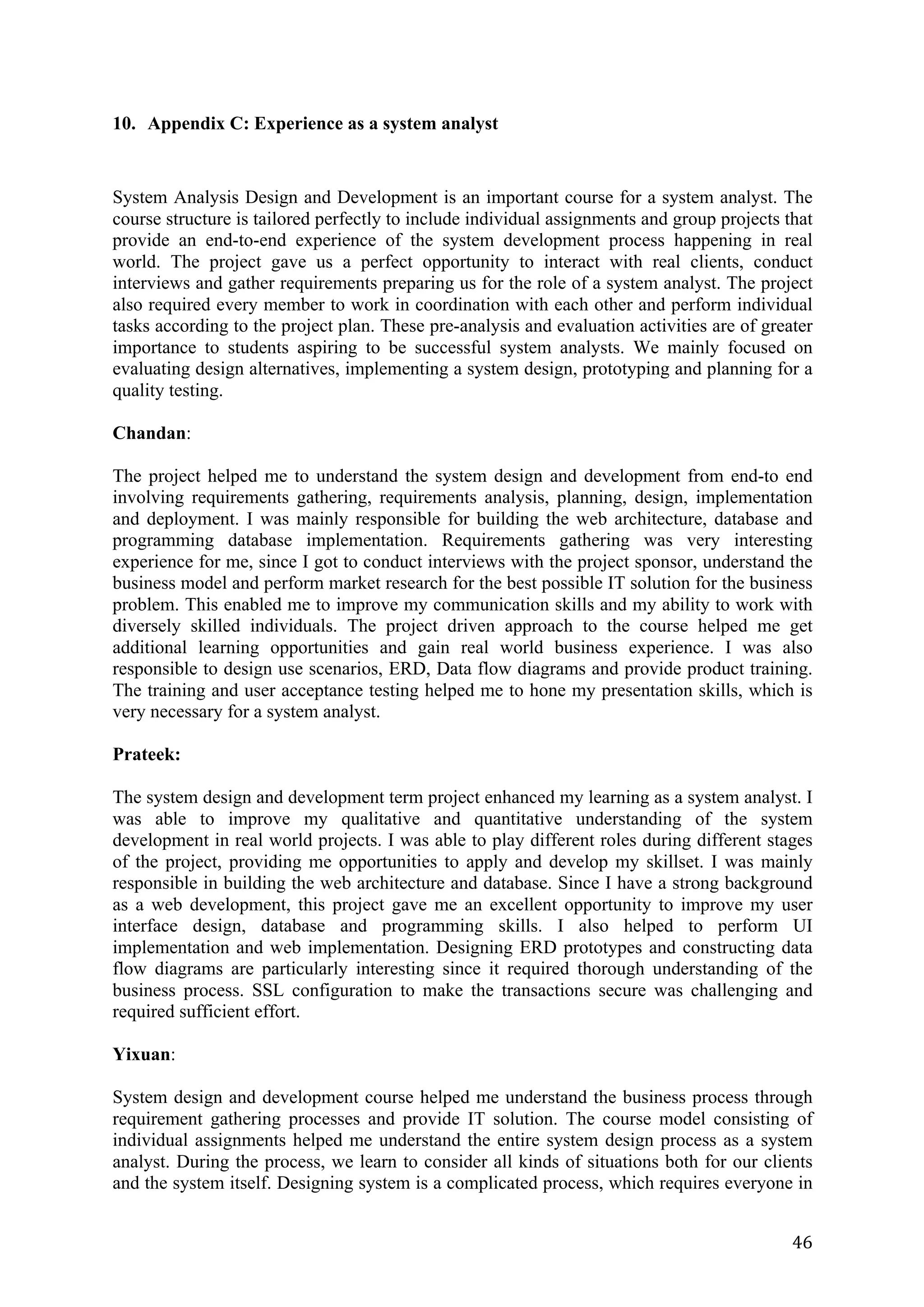 46	
10. Appendix C: Experience as a system analyst
System Analysis Design and Development is an important course for a system analyst. The
course structure is tailored perfectly to include individual assignments and group projects that
provide an end-to-end experience of the system development process happening in real
world. The project gave us a perfect opportunity to interact with real clients, conduct
interviews and gather requirements preparing us for the role of a system analyst. The project
also required every member to work in coordination with each other and perform individual
tasks according to the project plan. These pre-analysis and evaluation activities are of greater
importance to students aspiring to be successful system analysts. We mainly focused on
evaluating design alternatives, implementing a system design, prototyping and planning for a
quality testing.
Chandan:
The project helped me to understand the system design and development from end-to end
involving requirements gathering, requirements analysis, planning, design, implementation
and deployment. I was mainly responsible for building the web architecture, database and
programming database implementation. Requirements gathering was very interesting
experience for me, since I got to conduct interviews with the project sponsor, understand the
business model and perform market research for the best possible IT solution for the business
problem. This enabled me to improve my communication skills and my ability to work with
diversely skilled individuals. The project driven approach to the course helped me get
additional learning opportunities and gain real world business experience. I was also
responsible to design use scenarios, ERD, Data flow diagrams and provide product training.
The training and user acceptance testing helped me to hone my presentation skills, which is
very necessary for a system analyst.
Prateek:
The system design and development term project enhanced my learning as a system analyst. I
was able to improve my qualitative and quantitative understanding of the system
development in real world projects. I was able to play different roles during different stages
of the project, providing me opportunities to apply and develop my skillset. I was mainly
responsible in building the web architecture and database. Since I have a strong background
as a web development, this project gave me an excellent opportunity to improve my user
interface design, database and programming skills. I also helped to perform UI
implementation and web implementation. Designing ERD prototypes and constructing data
flow diagrams are particularly interesting since it required thorough understanding of the
business process. SSL configuration to make the transactions secure was challenging and
required sufficient effort.
Yixuan:
System design and development course helped me understand the business process through
requirement gathering processes and provide IT solution. The course model consisting of
individual assignments helped me understand the entire system design process as a system
analyst. During the process, we learn to consider all kinds of situations both for our clients
and the system itself. Designing system is a complicated process, which requires everyone in
 