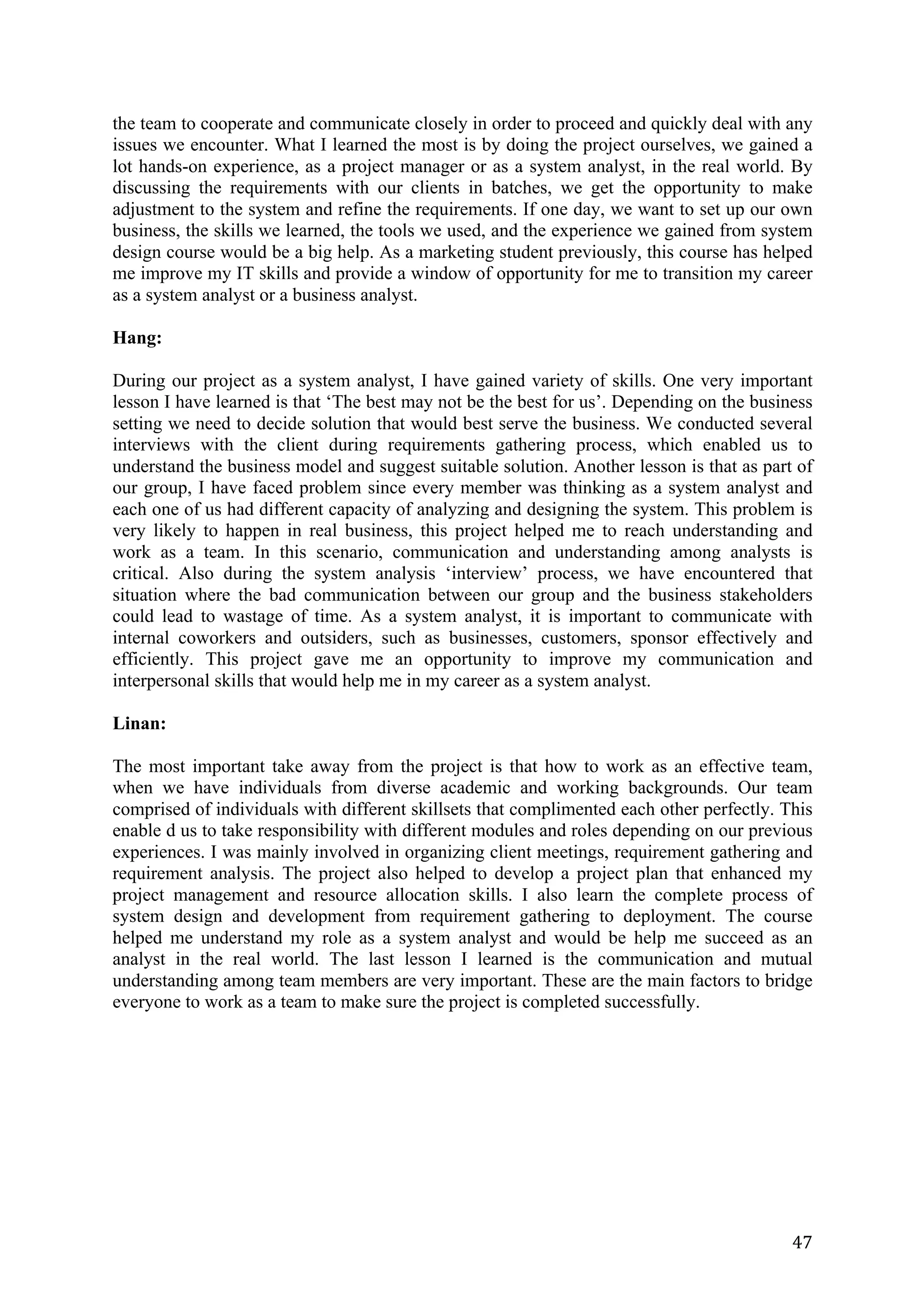 47	
the team to cooperate and communicate closely in order to proceed and quickly deal with any
issues we encounter. What I learned the most is by doing the project ourselves, we gained a
lot hands-on experience, as a project manager or as a system analyst, in the real world. By
discussing the requirements with our clients in batches, we get the opportunity to make
adjustment to the system and refine the requirements. If one day, we want to set up our own
business, the skills we learned, the tools we used, and the experience we gained from system
design course would be a big help. As a marketing student previously, this course has helped
me improve my IT skills and provide a window of opportunity for me to transition my career
as a system analyst or a business analyst.
Hang:
During our project as a system analyst, I have gained variety of skills. One very important
lesson I have learned is that ‘The best may not be the best for us’. Depending on the business
setting we need to decide solution that would best serve the business. We conducted several
interviews with the client during requirements gathering process, which enabled us to
understand the business model and suggest suitable solution. Another lesson is that as part of
our group, I have faced problem since every member was thinking as a system analyst and
each one of us had different capacity of analyzing and designing the system. This problem is
very likely to happen in real business, this project helped me to reach understanding and
work as a team. In this scenario, communication and understanding among analysts is
critical. Also during the system analysis ‘interview’ process, we have encountered that
situation where the bad communication between our group and the business stakeholders
could lead to wastage of time. As a system analyst, it is important to communicate with
internal coworkers and outsiders, such as businesses, customers, sponsor effectively and
efficiently. This project gave me an opportunity to improve my communication and
interpersonal skills that would help me in my career as a system analyst.
Linan:
The most important take away from the project is that how to work as an effective team,
when we have individuals from diverse academic and working backgrounds. Our team
comprised of individuals with different skillsets that complimented each other perfectly. This
enable d us to take responsibility with different modules and roles depending on our previous
experiences. I was mainly involved in organizing client meetings, requirement gathering and
requirement analysis. The project also helped to develop a project plan that enhanced my
project management and resource allocation skills. I also learn the complete process of
system design and development from requirement gathering to deployment. The course
helped me understand my role as a system analyst and would be help me succeed as an
analyst in the real world. The last lesson I learned is the communication and mutual
understanding among team members are very important. These are the main factors to bridge
everyone to work as a team to make sure the project is completed successfully.
 
