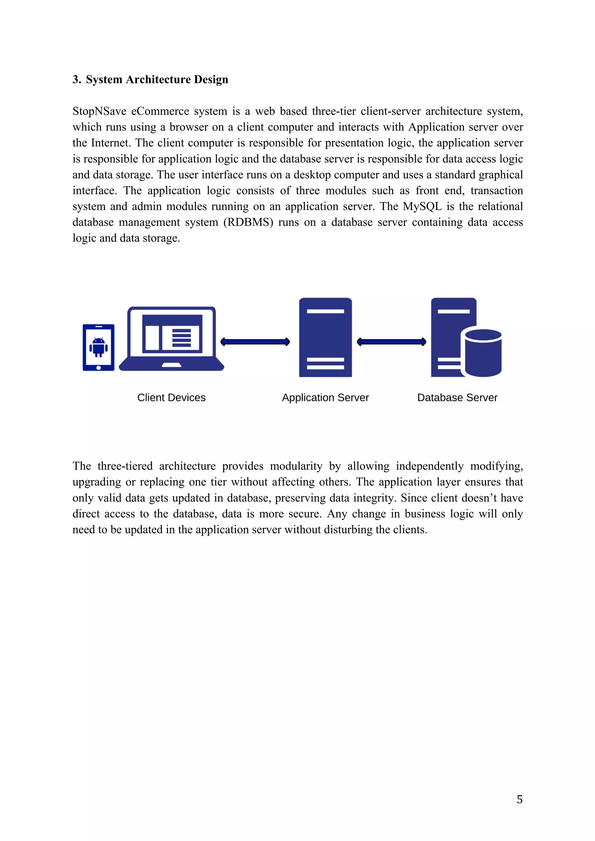 5	
3. System Architecture Design
StopNSave eCommerce system is a web based three-tier client-server architecture system,
which runs using a browser on a client computer and interacts with Application server over
the Internet. The client computer is responsible for presentation logic, the application server
is responsible for application logic and the database server is responsible for data access logic
and data storage. The user interface runs on a desktop computer and uses a standard graphical
interface. The application logic consists of three modules such as front end, transaction
system and admin modules running on an application server. The MySQL is the relational
database management system (RDBMS) runs on a database server containing data access
logic and data storage.
The three-tiered architecture provides modularity by allowing independently modifying,
upgrading or replacing one tier without affecting others. The application layer ensures that
only valid data gets updated in database, preserving data integrity. Since client doesn’t have
direct access to the database, data is more secure. Any change in business logic will only
need to be updated in the application server without disturbing the clients.
 