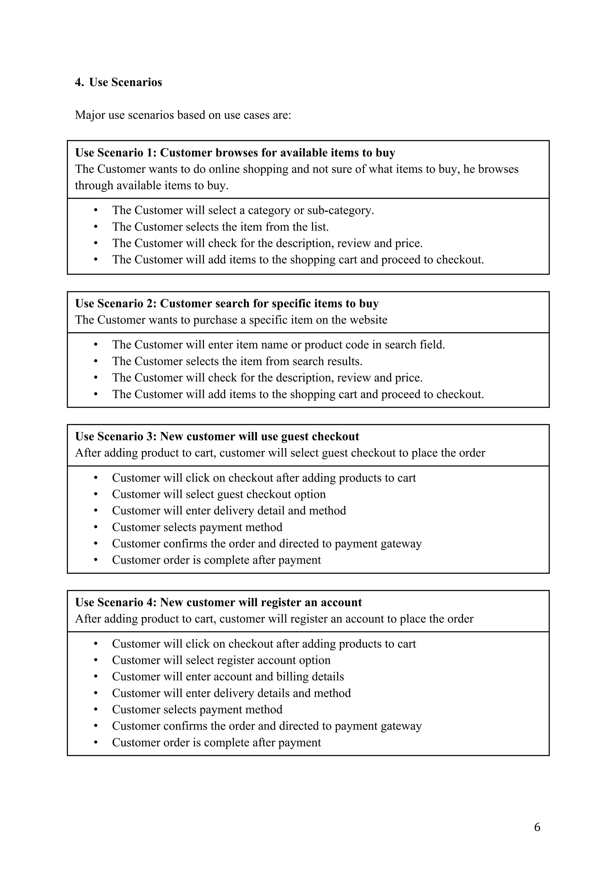 6	
4. Use Scenarios
Major use scenarios based on use cases are:
Use Scenario 1: Customer browses for available items to buy
The Customer wants to do online shopping and not sure of what items to buy, he browses
through available items to buy.
• The Customer will select a category or sub-category.
• The Customer selects the item from the list.
• The Customer will check for the description, review and price.
• The Customer will add items to the shopping cart and proceed to checkout.
Use Scenario 2: Customer search for specific items to buy
The Customer wants to purchase a specific item on the website
• The Customer will enter item name or product code in search field.
• The Customer selects the item from search results.
• The Customer will check for the description, review and price.
• The Customer will add items to the shopping cart and proceed to checkout.
Use Scenario 3: New customer will use guest checkout
After adding product to cart, customer will select guest checkout to place the order
• Customer will click on checkout after adding products to cart
• Customer will select guest checkout option
• Customer will enter delivery detail and method
• Customer selects payment method
• Customer confirms the order and directed to payment gateway
• Customer order is complete after payment
Use Scenario 4: New customer will register an account
After adding product to cart, customer will register an account to place the order
• Customer will click on checkout after adding products to cart
• Customer will select register account option
• Customer will enter account and billing details
• Customer will enter delivery details and method
• Customer selects payment method
• Customer confirms the order and directed to payment gateway
• Customer order is complete after payment
 