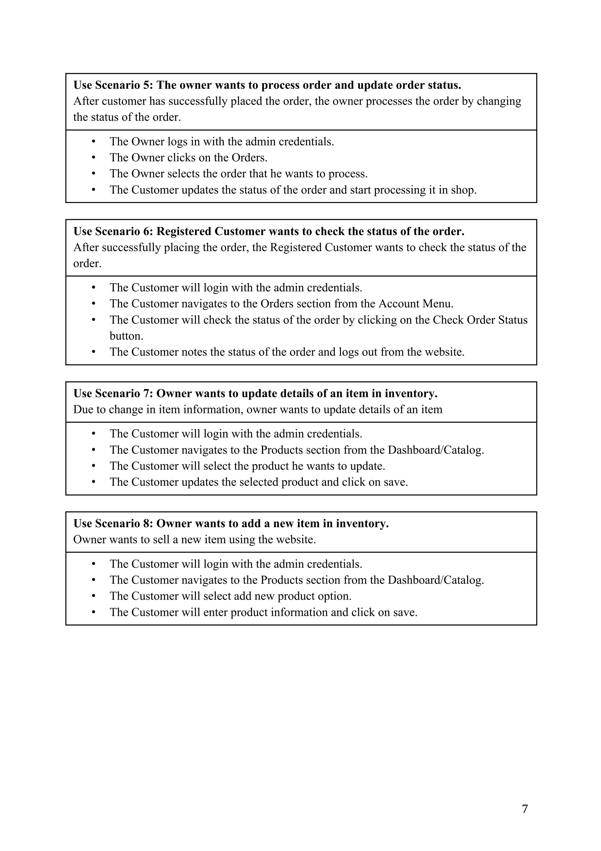 7	
Use Scenario 5: The owner wants to process order and update order status.
After customer has successfully placed the order, the owner processes the order by changing
the status of the order.
• The Owner logs in with the admin credentials.
• The Owner clicks on the Orders.
• The Owner selects the order that he wants to process.
• The Customer updates the status of the order and start processing it in shop.
Use Scenario 6: Registered Customer wants to check the status of the order.
After successfully placing the order, the Registered Customer wants to check the status of the
order.
• The Customer will login with the admin credentials.
• The Customer navigates to the Orders section from the Account Menu.
• The Customer will check the status of the order by clicking on the Check Order Status
button.
• The Customer notes the status of the order and logs out from the website.
Use Scenario 7: Owner wants to update details of an item in inventory.
Due to change in item information, owner wants to update details of an item
• The Customer will login with the admin credentials.
• The Customer navigates to the Products section from the Dashboard/Catalog.
• The Customer will select the product he wants to update.
• The Customer updates the selected product and click on save.
Use Scenario 8: Owner wants to add a new item in inventory.
Owner wants to sell a new item using the website.
• The Customer will login with the admin credentials.
• The Customer navigates to the Products section from the Dashboard/Catalog.
• The Customer will select add new product option.
• The Customer will enter product information and click on save.
 