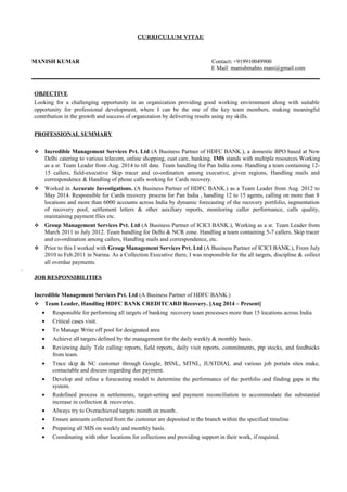 CURRICULUM VITAE
MANISH KUMAR Contact: +919910049900
E Mail: manishmahto.mani@gmail.com
OBJECTIVE
Looking for a challenging opportunity in an organization providing good working environment along with suitable
opportunity for professional development, where I can be the one of the key team members, making meaningful
contribution in the growth and success of organization by delivering results using my skills.
PROFESSIONAL SUMMARY
 Incredible Management Services Pvt. Ltd (A Business Partner of HDFC BANK.), a domestic BPO based at New
Delhi catering to various telecom, online shopping, cust care, banking. IMS stands with multiple resources.Working
as a sr. Team Leader from Aug. 2014 to till date. Team handling for Pan India zone. Handling a team containing 12-
15 callers, field-executive Skip tracer and co-ordination among executive, given regions, Handling mails and
correspondence & Handling of phone calls working for Cards recovery.
 Worked in Accurate Investigations. (A Business Partner of HDFC BANK.) as a Team Leader from Aug. 2012 to
May 2014. Responsible for Cards recovery process for Pan India , handling 12 to 15 agents, calling on more than 8
locations and more than 6000 accounts across India by dynamic forecasting of the recovery portfolio, segmentation
of recovery pool, settlement letters & other auxiliary reports, monitoring caller performance, calls quality,
maintaining payment files etc.
 Group Management Services Pvt. Ltd (A Business Partner of ICICI BANK.), Working as a sr. Team Leader from
March 2011 to July 2012. Team handling for Delhi & NCR zone. Handling a team containing 5-7 callers, Skip tracer
and co-ordination among callers, Handling mails and correspondence, etc.
 Prior to this I worked with Group Management Services Pvt. Ltd (A Business Partner of ICICI BANK.), From July
2010 to Feb.2011 in Narina. As a Collection Executive there, I was responsible for the all targets, discipline & collect
all overdue payments.
.
JOB RESPONSIBILITIES
Incredible Management Services Pvt. Ltd (A Business Partner of HDFC BANK.)
 Team Leader, Handling HDFC BANK CREDITCARD Recovery. [Aug 2014 – Present]
• Responsible for performing all targets of banking recovery team processes more than 15 locations across India
• Critical cases visit.
• To Manage Write off pool for designated area
• Achieve all targets defined by the management for the daily weekly & monthly basis.
• Reviewing daily Tele calling reports, field reports, daily visit reports, commitments, ptp stocks, and feedbacks
from team.
• Trace skip & NC customer through Google, BSNL, MTNL, JUSTDIAL and various job portals sites make,
contactable and discuss regarding due payment.
• Develop and refine a forecasting model to determine the performance of the portfolio and finding gaps in the
system.
• Redefined process in settlements, target-setting and payment reconciliation to accommodate the substantial
increase in collection & recoveries.
• Always try to Overachieved targets month on month..
• Ensure amounts collected from the customer are deposited in the branch within the specified timeline
• Preparing all MIS on weekly and monthly basis.
• Coordinating with other locations for collections and providing support in their work, if required.
 