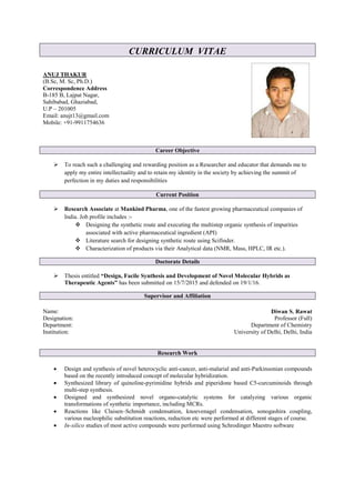 CURRICULUM VITAE
ANUJ THAKUR
(B.Sc, M. Sc, Ph.D.)
Correspondence Address
B-185 B, Lajpat Nagar,
Sahibabad, Ghaziabad,
U.P – 201005
Email: anujt13@gmail.com
Mobile: +91-9911754636
Career Objective
 To reach such a challenging and rewarding position as a Researcher and educator that demands me to
apply my entire intellectuality and to retain my identity in the society by achieving the summit of
perfection in my duties and responsibilities
Current Position
 Research Associate at Mankind Pharma, one of the fastest growing pharmaceutical companies of
India. Job profile includes :-
 Designing the synthetic route and executing the multistep organic synthesis of impurities
associated with active pharmaceutical ingredient (API)
 Literature search for designing synthetic route using Scifinder.
 Characterization of products via their Analytical data (NMR, Mass, HPLC, IR etc.).
Doctorate Details
 Thesis entitled “Design, Facile Synthesis and Development of Novel Molecular Hybrids as
Therapeutic Agents” has been submitted on 15/7/2015 and defended on 19/1/16.
Supervisor and Affiliation
Name: Diwan S. Rawat
Designation: Professor (Full)
Department: Department of Chemistry
Institution: University of Delhi, Delhi, India
Research Work
 Design and synthesis of novel heterocyclic anti-cancer, anti-malarial and anti-Parkinsonian compounds
based on the recently introduced concept of molecular hybridization.
 Synthesized library of quinoline-pyrimidine hybrids and piperidone based C5-curcuminoids through
multi-step synthesis.
 Designed and synthesized novel organo-catalytic systems for catalyzing various organic
transformations of synthetic importance, including MCRs.
 Reactions like Claisen–Schmidt condensation, knoevenagel condensation, sonogashira coupling,
various nucleophilic substitution reactions, reduction etc were performed at different stages of course.
 In-silico studies of most active compounds were performed using Schrodinger Maestro software
 