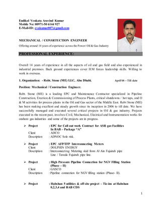 1
Endikol Venkata Aravind Kumar
Mobile No: 00971-50 6144 927
E-Mail-ID: evakumar007@gmail.com
MECHANICAL / CONSRTUCTION ENGINEER
Offering around 14 years of experience across the Power/ Oil & Gas Industry
PROFESSIONAL EXPERIENCE:
Overall 14 years of experience in all the aspects of oil and gas field and also experienced in
industrial premises. Back ground experiences cover H.M forces leadership skills. Willing to
work in overseas.
1. Organization: - Robt. Stone (ME) LLC, Abu Dhabi. April’08 – Till date
Position: Mechanical / Construction Engineer.
Robt. Stone (ME) is a leading EPC and Maintenance Contractor specialized in Pipeline
Construction, Erection & Commissioning of Process Plants, critical shutdowns / hot taps, and O
& M activities for process plants in the Oil and Gas sector of the Middle East. Robt Stone (ME)
has been making excellent and steady growth since its inception in 2006 to till date. We have
successfully managed and executed several critical projects in Oil & gas industry. Projects
executed in the recent past, involves Civil, Mechanical, Electrical and Instrumentation works for
onshore gas industries and some of the projects are in progress.
 Project : EPC for Call out work Contract for ASR gas Facilities
In BAB – Package “A”
Client : ADCO
Description : ADNOC Sole risk.
 Project : EPC AFP/TFP Interconnecting Meters
Client : DOLPHIN ENERGY
Description : Interconnecting Metering skid from Al Ain Fujairah pipe
Line / Tawala Fujairah pipe line.
 Project : High Pressure Pipeline Connection for NGV Filling Station
(Phase – II)
Client : GASCO
Description : Pipeline connection for NGV filling station (Phase- II).
 Project : Habshan 5 utilities & off site project – Tie-ins at Habshan
0,2,3,4 and BAB CDS
 