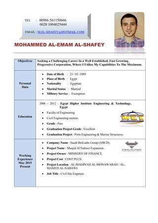 TEL : 00966 561150666
0020 1004025444
EMAIL : M.EL-SHAFEY@HOTMAIL.COM
MOHAMMED AL-EMAM AL-SHAFEY
Objectives Seeking a Challenging Career In a Well Established, Fast Growing,
Progressive Corporation, Where I Utilize My Capabilities To The Maximum.
Personal
Data
 Date of Birth : 23 / 03 /1989
 Place of Birth : Egypt
 Nationality : Egyptian
 Marital Status : Married
 Military Service : Exemption
Education
2006 - 2012 : Egypt Higher Institute Engineering & Technology,
Egypt.
 Faculty of Engineering.
 Civil Engineering section.
 Grade : Pass
 Graduation Project Grade : Excellent
 Graduation Project : Ports Engineering & Marine Structures.
Working
Experience
May 2015
Present
 Company Name : Saudi BinLadin Group (ABCD).
 Project Name : Masjed Al Nabawi Expansion .
 Project Owner : MINISTRY OF FINANCE.
 Project Cost : COST PLUS.
 Project Location : AL-MADINAH AL-MONAWARAH / AL-
MASJED AL-NABAWI.
 Job Title : Civil Site Engineer.
 