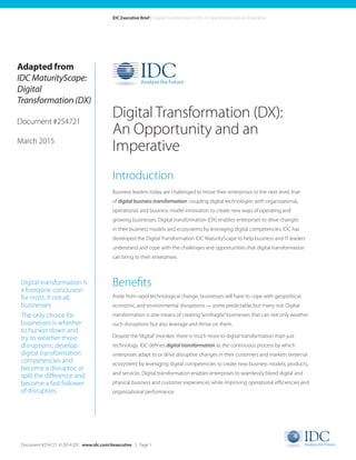 Document #254721. © 2014 IDC. www.idc.com/itexecutive | Page 1
IDC Executive Brief | Digital Transformation (DX): An Opportunity and an Imperative
Introduction
Business leaders today are challenged to move their enterprises to the next level, that
of digital business transformation: coupling digital technologies with organizational,
operational, and business model innovation to create new ways of operating and
growing businesses. Digital transformation (DX) enables enterprises to drive changes
in their business models and ecosystems by leveraging digital competencies. IDC has
developed the Digital Transformation IDC MaturityScape to help business and IT leaders
understand and cope with the challenges and opportunities that digital transformation
can bring to their enterprises.
Benefits
Aside from rapid technological change, businesses will have to cope with geopolitical,
economic, and environmental disruptions — some predictable, but many not. Digital
transformation is one means of creating“antifragile”businesses that can not only weather
such disruptions but also leverage and thrive on them.
Despite the“digital”moniker, there is much more to digital transformation than just
technology. IDC defines digital transformation as the continuous process by which
enterprises adapt to or drive disruptive changes in their customers and markets (external
ecosystem) by leveraging digital competencies to create new business models, products,
and services. Digital transformation enables enterprises to seamlessly blend digital and
physical business and customer experiences while improving operational efficiencies and
organizational performance.
Digital Transformation (DX):
An Opportunity and an
Imperative
Digital transformation is
a foregone conclusion
for most, if not all,
businesses.
The only choice for
businesses is whether
to hunker down and
try to weather those
disruptions; develop
digital transformation
competencies and
become a disruptor, or
split the difference and
become a fast follower
of disruptors.
Adapted from
IDC MaturityScape:
Digital
Transformation (DX)
Document #254721
March 2015
 