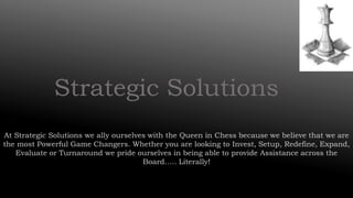 Strategic Solutions
At Strategic Solutions we ally ourselves with the Queen in Chess because we believe that we are
the most Powerful Game Changers. Whether you are looking to Invest, Setup, Redefine, Expand,
Evaluate or Turnaround we pride ourselves in being able to provide Assistance across the
Board….. Literally!
 