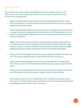 7
key findings
Majority of people interviewed said they feel comfortable riding their bikes around
Richmond, however the few that felt uncomfortable credited this to drivers not being
educated about cyclists’ rights.
Almost all interviewees believe that there needs to be more bike lanes and that motor-
ists need to be better educated about cyclists’ rights. I Am RVA already has a strong
position on adding additional bike lanes in the community and therefore needs to con-
tinue this positioning.
Majority of the interviewees agreed that cyclists should use lights at night, and that
it’s a state law that many do not abide by. I Am RVA needs to make sure their target
audience is aware of this law, and offer other alternatives for becoming more visible.
Moving forward, bicycle lights could become part of I Am RVA’s merchandise.
About half of the interviewees knew about cycling organizations within the Richmond
area. This means I Am RVA needs to make itself more known in the area.
Almost all interviewees believe that creating a cycling organization is a good idea.
This means that once I Am RVA achieves brand awareness, people can get behind its
cause.
The concept of supporting local charities was well received by all people interviewed. I
Am RVA needs to continue their push to support charities in the local area.
The interviews we conducted provided detailed information needed in order for I Am
RVA to make future actions. Below you will find the key findings and what this means
for I Am RVA moving forward:
Unfortunately, only two of the 13 people knew who I Am RVA was and their mission.
This means I Am RVA needs to focus their efforts on brand awareness and making the
local population aware of their mission and focus.
 