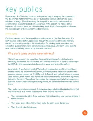 key publics
Determining I Am RVA’s key publics is an important step in analyzing the organization.
We determined that I Am RVA has six key publics that warrant attention in a public
relations campaign. After determining the key publics, we conducted research to
determine key characteristics about each group. In this section, we include some
important information about each individual key public. Each of these publics fall under
the main category of the local Richmond community.
cyclists
Cyclists make up one of the key publics most important to I Am RVA. Because I Am
RVA focuses on bike safety, specifically through the production of metallic helmets,
current cyclists are essential to the organization. For this key public, we asked our-
selves two questions to help us better understand this group. Why don’t some cyclists
wear helmets, and why should all cyclists wear helmets?
Why don’t some cyclists wear helmets?
Through our research, we found that there are large groups of cyclists who are
staunchly anti-helmet. We researched the rationale behind this in order to better help I
Am RVA develop campaigns to influence this group to practice bike safety.
An article by Bruce Barcott entitled “Senseless” explained some of the thought pro-
cesses behind the anti-helmet movement. According to this article, half of all bike rid-
ers were wearing helmets by 1999 (Barcott, 5). Barcott also states that as more riders
used helmets, brain injuries also increased. Below are some key anti-helmet arguments
laid out by Barcott in “Senseless” that explain the rationale used by helmet opponents
(Barcott, 12). By understanding these arguments, we can help I Am RVA better combat
them.
They make motorists complacent. A study done by psychologist Ian Walker found that
motorists drove 3.35 inches closer to him when he wore his helmet.
They increase risky riding. If you trust your helmet to protect you, you may engage in
riskier behavior.
They scare away riders. Helmet laws make the sport seem dangerous.
They diminish bikeshare usage.
12
 