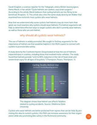 Sarah Knapton, a science reporter for the Telegraph, cited a British neurosurgeon,
Henry Marsh, in her article “Cycle helmets are useless, says brain surgeon.”
According to the article, Marsh believes that cycling helmets are too flimsy to be
beneficial. (Knapton, 1). This article also cites the same study done by Ian Walker that
examined how motorists treat cyclists who wear helmets.
Now that we understand why some cyclists feel helmets may do more harm than
good, we must examine why cyclists should wear helmets. Pro-helmet arguments will
help us determine effective ways to target cyclists who don’t currently wear helmets,
as well as those who are anti-helmet.
why should all cyclists wear helmets?
The use of helmets is widely promoted. We sought to find key arguments for the
importance of helmet use that would be helpful in I Am RVA’s quest to connect with
cyclists to promote bike safety.
A study done by the Cochrane Injuries Group looked at how the use of helmets
impacted injury in crashes, including those that involved motor vehicles. The study
found that helmets provide “a 63 to 88% reduction in the risk of head, brain and
severe brain injury for all ages of bicyclists,” (Thompson, Rivara, Thompson, 1).
This diagram shows how helmet use affects fatalities
related to cycling accidents. Source: Oklahoma State
University
13
Cyclists who wear helmets are better protected from injuries that can be fatal. By pro-
moting this idea to current cyclists, I Am RVA can increase awareness for their organi-
zation while also promoting bike safety in the Richmond community.
 