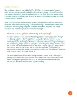 non-cyclists
Non-cyclists are another vital public for I Am RVA. Part of the organization’s stated
goals is to promote an overall healthy lifestyle cycling being a part of that lifestyle. For
that reason, non-cyclists are an important public for I Am RVA. The organization needs
a better understanding of this public in order to develop ways to increase cycling within
the Richmond community.
While most cyclists are not vehemently against cycling, there are a portion of non-cy-
clists who are staunchly anti-cycling. To increase cycling, it is important to understand
what drives the anti-cycling campaign. To better understand this public, we asked
ourselves why are some cyclists extremely anti-cycling?
why are some cyclists extremely anti-cycling?
There are factions of non-cyclists who strongly oppose cycling, as evident through
Facebook groups like “There’s a perfectly good path right next to the road you
stupid cyclist.” Our goal was to figure out why these groups exist. The most apparent
and broadcasted reason relates to motorists. For instance, the “about” section of the
aforementioned Facebook page states: “No matter how far to the left you are, you’re
taking up my road. My car is hard, and I am not slowing down!” Additionally, it is
apparent that anti-cycling zealots often feel that cyclists are “self-righteous” about the
environmental impact of cycling (Liddle, 1).
The main argument behind the anti-cycling movement seems to be fueled by not
wanting to accommodate cyclists on the road. With that in mind, I Am RVA can use
idea of building bike specific infrastructure as a way to limit motorist and cyclist
clashes, and therefore alleviate some negative feelings.
14
 