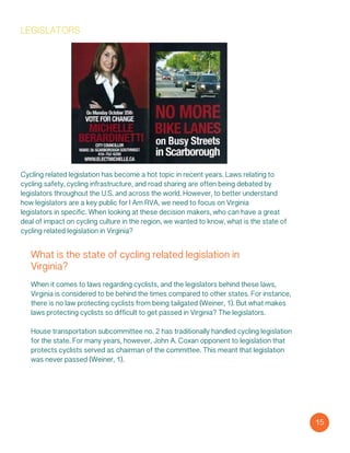 legislators
Cycling related legislation has become a hot topic in recent years. Laws relating to
cycling safety, cycling infrastructure, and road sharing are often being debated by
legislators throughout the U.S. and across the world. However, to better understand
how legislators are a key public for I Am RVA, we need to focus on Virginia
legislators in specific. When looking at these decision makers, who can have a great
deal of impact on cycling culture in the region, we wanted to know, what is the state of
cycling related legislation in Virginia?
What is the state of cycling related legislation in
Virginia?
When it comes to laws regarding cyclists, and the legislators behind these laws,
Virginia is considered to be behind the times compared to other states. For instance,
there is no law protecting cyclists from being tailgated (Weiner, 1). But what makes
laws protecting cyclists so difficult to get passed in Virginia? The legislators.
House transportation subcommittee no. 2 has traditionally handled cycling legislation
for the state. For many years, however, John A. Coxan opponent to legislation that
protects cyclists served as chairman of the committee. This meant that legislation
was never passed (Weiner, 1).
15
 