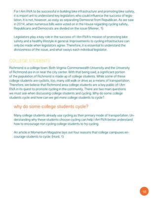 For I Am RVA to be successful in building bike infrastructure and promoting bike safety,
it is import ant to understand key legislators who could influence the success of legis-
lation. It is not, however, as easy as separating Democrat from Republican. As we saw
in 2014, when numerous bills were voted on in the House regarding cycling safety,
Republicans and Democrats are divided on the issue (Weiner, 1).
Legislators play a key role in the success of I Am RVA’s mission of promoting bike
safety and a healthy lifestyle in general. Improvements to cycling infrastructure can
only be made when legislators agree. Therefore, it is essential to understand the
divisiveness of the issue, and what sways each individual legislator.
college students
Richmond is a college town. Both Virginia Commonwealth University and the University
of Richmond are in or near the city center. With that being said, a significant portion
of the population of Richmond is made up of college students. While some of these
college students are cyclists, too, many still walk or drive as a means of transportation.
Therefore, we believe that Richmond area college students are a key public of I Am
RVA in its quest to promote cycling in the community. There are two main questions
we must ask when discussing college students and cycling. Why do some college
students cycle and how can we get more college students to cycle?
why do some college students cycle?
Many college students already use cycling as their primary mode of transportation. Un-
derstanding why these students choose cycling can help I Am RVA better understand
how to encourage non cycling college students to try cycling.
An article in Momentum Magazine lays out four reasons that college campuses en-
courage students to cycle: (Hurd, 1)
16
 