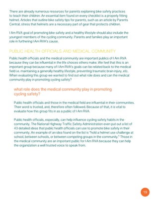 public health officials and medical community
Public health officials and the medical community are important publics of I Am RVA
because they can be influential in the life choices others make. We feel that this is an
important group because many of I Am RVA’s goals can be related back to the medical
field i.e. maintaining a generally healthy lifestyle, preventing traumatic brain injury, etc.
When evaluating this group we wanted to find out what role does and can the medical
community play in promoting cycling safety?
what role does the medical community play in promoting
cycling safety?
Public health officials and those in the medical field are influential in their communities.
Their word is trusted, and, therefore often followed. Because of that, it is vital to
evaluate how this group fits in as a public of I Am RVA.
Public health officials, especially, can help influence cycling safety habits in the
community. The National Highway Traffic Safety Administration even put out a list of
43 detailed ideas that public health officials can use to promote bike safety in their
community. An example of an idea found on the list is “hold a helmet use challenge at
school, between schools, or between competing groups in the community.” Those in
the medical community are an important public for I Am RVA because they can help
the organization a well trusted voice to speak from.
19
There are already numerous resources for parents explaining bike safety practices
to teach their children. An essential item found on every checklist is a properly fitting
helmet. Articles that outline bike safety tips for parents, such as an article by Parents
Central, stress that helmets are a necessary part of gear that protects children.
I Am RVA goal of promoting bike safety and a healthy lifestyle should also include the
youngest members of the cycling community. Parents and families play an important
role in furthering I Am RVA’s cause.
 