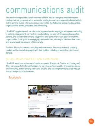 communications audit
This section will provide a brief overview of I Am RVA’s strengths and weaknesses
relating to their communication materials, strategies and campaigns distributed widely
to the general public. Information reviewed will be the following: social media profiles,
organizational media, websites and advertising.
I Am RVA’s application of social media, organizational campaigns and online marketing
is lacking engagement, connectivity, and usability for users. Increasing stewardship,
donors, and brand equity among key publics and consumers is an objective for this
organization. Their goals are engaging new audiences, visibility of the I Am RVA brand,
and promoting their mission of bike safety.
For I Am RVA to increase its visibility and awareness, they must interact, properly
market and be socially engaged with their publics including prospective clients and
donors.
social media profiles and campaigns
I Am RVA has three active social media accounts (Facebook, Twitter and Instagram).
They campaign to foster enthusiasm for bicycling in Richmond by promoting a sense
of community, safety among riders and drivers, and creating Richmond pride through
shared and promotional content.
facebook
20
 