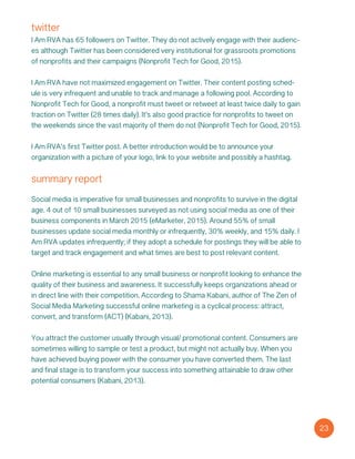 twitter
I Am RVA has 65 followers on Twitter. They do not actively engage with their audienc-
es although Twitter has been considered very institutional for grassroots promotions
of nonprofits and their campaigns (Nonprofit Tech for Good, 2015).
I Am RVA have not maximized engagement on Twitter. Their content posting sched-
ule is very infrequent and unable to track and manage a following pool. According to
Nonprofit Tech for Good, a nonprofit must tweet or retweet at least twice daily to gain
traction on Twitter (28 times daily). It’s also good practice for nonprofits to tweet on
the weekends since the vast majority of them do not (Nonprofit Tech for Good, 2015).
I Am RVA’s first Twitter post. A better introduction would be to announce your
organization with a picture of your logo, link to your website and possibly a hashtag.
23
Social media is imperative for small businesses and nonprofits to survive in the digital
age. 4 out of 10 small businesses surveyed as not using social media as one of their
business components in March 2015 (eMarketer, 2015). Around 55% of small
businesses update social media monthly or infrequently, 30% weekly, and 15% daily. I
Am RVA updates infrequently; if they adopt a schedule for postings they will be able to
target and track engagement and what times are best to post relevant content.
Online marketing is essential to any small business or nonprofit looking to enhance the
quality of their business and awareness. It successfully keeps organizations ahead or
in direct line with their competition. According to Shama Kabani, author of The Zen of
Social Media Marketing successful online marketing is a cyclical process: attract,
convert, and transform (ACT) (Kabani, 2013).
You attract the customer usually through visual/ promotional content. Consumers are
sometimes willing to sample or test a product, but might not actually buy. When you
have achieved buying power with the consumer you have converted them. The last
and final stage is to transform your success into something attainable to draw other
potential consumers (Kabani, 2013).
summary report
 