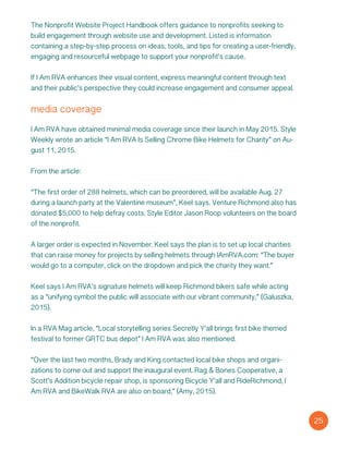 The Nonprofit Website Project Handbook offers guidance to nonprofits seeking to
build engagement through website use and development. Listed is information
containing a step-by-step process on ideas, tools, and tips for creating a user-friendly,
engaging and resourceful webpage to support your nonprofit’s cause.
If I Am RVA enhances their visual content, express meaningful content through text
and their public’s perspective they could increase engagement and consumer appeal.
media coverage
I Am RVA have obtained minimal media coverage since their launch in May 2015. Style
Weekly wrote an article “I Am RVA Is Selling Chrome Bike Helmets for Charity” on Au-
gust 11, 2015.
From the article:
“The first order of 288 helmets, which can be preordered, will be available Aug. 27
during a launch party at the Valentine museum”, Keel says. Venture Richmond also has
donated $5,000 to help defray costs. Style Editor Jason Roop volunteers on the board
of the nonprofit.
A larger order is expected in November. Keel says the plan is to set up local charities
that can raise money for projects by selling helmets through IAmRVA.com: “The buyer
would go to a computer, click on the dropdown and pick the charity they want.”
Keel says I Am RVA’s signature helmets will keep Richmond bikers safe while acting
as a “unifying symbol the public will associate with our vibrant community,” (Galuszka,
2015).
In a RVA Mag article, “Local storytelling series Secretly Y’all brings first bike themed
festival to former GRTC bus depot” I Am RVA was also mentioned.
“Over the last two months, Brady and King contacted local bike shops and organi-
zations to come out and support the inaugural event. Rag & Bones Cooperative, a
Scott’s Addition bicycle repair shop, is sponsoring Bicycle Y’all and RideRichmond, I
Am RVA and BikeWalk RVA are also on board,” (Amy, 2015).
25
 