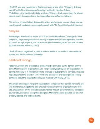 I Am RVA was also mentioned in September in an article titled, “Shopping & dining
event Pop Up Revolution opens Saturday,” written by Heather Sullivan.
“Pello Bikes will show bikes for kids, and I Am RVA says it will raise money for a brain
trauma charity through sales of their specially made, reflective helmets.
“It’s a mirror chrome helmet designed to reflect you because you are where you sur-
round yourself, and who you surround yourself with,” Dr. Scott Keel, pediatrician and
analysis
According to Joe Garecht, author of “3 Ways to Get More Press Coverage for Your
Nonprofit,” says an organization must stay in regular contact with reporters, position
your staff as topic experts, and take advantage of online reporters’ website to make
yourself available (Garecht, 2013).
I Am RVA has to target their audience and the media to be visible to their audience,
donors, and the Richmond Community.
additional findings
Followers, donors and prospective clients may be confused by the domain iamrva.
com/. Most nonprofit organizations use “.org”, specifying they are an organization re-
ceiving monetary or in-kind donations to charities or public/ private services. This also
helps to protect the brand of I Am RVA being a nonprofit and leaving users feeling
confident about the organization they are involved with (Curry, 2015).
This article encourages nonprofit organizations to register their domain names to pro-
tect their brands. Registering also ensures validation for your organization and web-
site. Engagement on the website is also hindered through slow transitions, unneeded
source tabs, and donor recognition being low. Merchandise and pictures are also not
properly labeled, and website traffic.
26
 