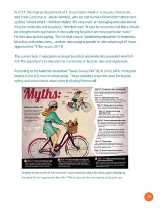Graphic shows some of the common misconceptions about bicycling, again displaying
the need for an organization like I Am RVA to educate the community on bicycle use.
28
In 2011, the Virginia Department of Transportation hired on a Bicycle, Pedestrian,
and Trails Coordinator, Jakob Helmbolt, who set out to make Richmond motorist and
cyclists “street smart.” Helmbolt stated, “It’s very much a messaging and educational
thing for motorists and bicyclists,” Helmbolt said. “It says to motorists that there should
be a heightened expectation of encountering bicyclists on these particular roads.”
He was also quotes saying, “So the next step is “addressing education for motorists,
bicyclists and pedestrians ... and just encouraging people to take advantage of those
opportunities.” (Thompson, 2011)
The current lack of education amongst bicyclists and motorists presents I Am RVA
with the opportunity to educate the community on bicycle rules and regulations.
According to the National Household Travel Survey (NHTS), in 2013, 68% of bicyclist
deaths in the U.S. were in urban areas. These statistics show the need for bicycle
safety and education in urban cities (including Richmond).
 