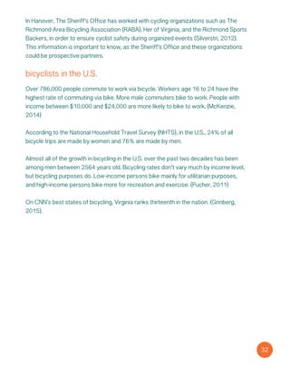 bicyclists in the U.S.
Over 786,000 people commute to work via bicycle. Workers age 16 to 24 have the
highest rate of commuting via bike. More male commuters bike to work. People with
income between $10,000 and $24,000 are more likely to bike to work. (McKenzie,
2014)
According to the National Household Travel Survey (NHTS), in the U.S., 24% of all
bicycle trips are made by women and 76% are made by men.
Almost all of the growth in bicycling in the U.S. over the past two decades has been
among men between 2564 years old. Bicycling rates don’t vary much by income level,
but bicycling purposes do. Low-income persons bike mainly for utilitarian purposes,
and high-income persons bike more for recreation and exercise. (Pucher, 2011)
On CNN’s best states of bicycling, Virginia ranks thirteenth in the nation. (Grinberg,
2015).
32
In Hanover, The Sheriff’s Office has worked with cycling organizations such as The
Richmond Area Bicycling Association (RABA), Her of Virginia, and the Richmond Sports
Backers, in order to ensure cyclist safety during organized events (Silverstri, 2012).
This information is important to know, as the Sheriff’s Office and these organizations
could be prospective partners.
 