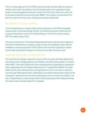 This is a similar approach to I Am RVA’s and the founder has been able to express it
clearly to the media. According to the Sun Sentinel article, the organization raises
money “mostly through private donors” which fund 100 outfits, which are sold in the
local shops to benefit the local community (Miller). This creates a mutual benefit for
both the nonprofit and the store, initiating a necessary relationship
richmond cycling corps
The first organization to create a high school cycling team in the Richmond public
school system, at Armstrong High School. The nonprofit has been in Richmond for
5 years and hosted an event at the Virginia Museum of Fine Arts with the help of
ART180, called Legacy 2020.
The event consisted of “23 hand built Italian bicycle frames that have been placed in
the hands of Richmond’s art world to create an array of completely unique artifacts
available for perusal and auction” (RCC). Before the event the organization utilized
social media, specifically Instagram, to showcase one bike frame per week.
virginia bicycling corporation
The nonprofit has a larger scope and mission, which is to gain statewide attention by
promoting safety, changing policies and attitudes, and advocating cycling for transpor-
tation (VBF). They work closely with other cycling advocacy organizations and govern-
ment organizations like the Virginia Department of Transportation (VDOT). The orga-
nization works with individual cities and organizations in the community to achieve a
common goal. Working with other organizations and clearly expressing the goals of the
campaign in advertisements, like the example given, prove to reach more publics. The
city of Virginia Beach is advocating for bike safety by posting on their blog and having
the mayor make comments about the campaign
34
 