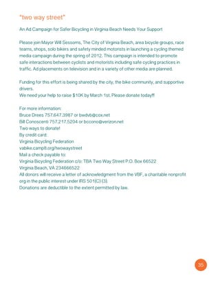 “two way street”
An Ad Campaign for Safer Bicycling in Virginia Beach Needs Your Support
Please join Mayor Will Sessoms, The City of Virginia Beach, area bicycle groups, race
teams, shops, solo bikers and safety minded motorists in launching a cycling themed
media campaign during the spring of 2012. This campaign is intended to promote
safe interactions between cyclists and motorists including safe cycling practices in
traffic. Ad placements on television and in a variety of other media are planned.
Funding for this effort is being shared by the city, the bike community, and supportive
drivers.
We need your help to raise $10K by March 1st. Please donate today!!!
For more information:
Bruce Drees 757.647.3987 or bwdvb@cox.net
Bill Conoscenti 757.217.5204 or bccono@verizon.net
Two ways to donate!
By credit card:
Virginia Bicycling Federation
vabike.camp8.org/twowaystreet
Mail a check payable to:
Virginia Bicycling Federation c/o: TBA Two Way Street P.O. Box 66522
Virginia Beach, VA 234666522
All donors will receive a letter of acknowledgment from the VBF, a charitable nonprofit
org in the public interest under IRS 501(C) (3).
Donations are deductible to the extent permitted by law.
35
 