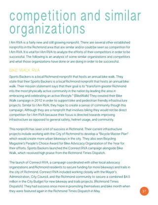 competition and similar
organizations
I Am RVA is a fairly new and still growing nonprofit. There are several other established
nonprofits in the Richmond area that are similar and/or could be seen as competition for
I Am RVA. It is vital for I Am RVA to analyze the efforts of their competitors in order to be
successful. The following is an analysis of some similar organizations and competitors
and what those organizations have done or are doing in order to be successful.
bike walk rva
Sports Backers is a local Richmond nonprofit that hosts an annual bike walk. They
state that their Sports Backers is a local Richmond nonprofit that hosts an annual bike
walk. Their mission statement says that their goal is to “transform greater Richmond
into the most physically active community in the nation by leading the area in
embracing and celebrating an active lifestyle.” (BikeWalk) They created their Bike
Walk campaign in 2012 in order to support bike and pedestrian friendly infrastructure
projects. Similar to I Am RVA, they hope to create a sense of community though this
campaign. Although they are a nonprofit that involves biking they would not be direct
competition for I Am RVA because their focus is directed towards improving
infrastructure as opposed to general safety, helmet usage, and community.
This nonprofit has seen a lot of success in Richmond. Their current infrastructure
projects include working with the City of Richmond to develop a “Bicycle Master Plan”
which would create more urban bikeways in the city. They also won Bicycling
Magazine’s People’s Choice Award for Bike Advocacy Organization of the Year for
their efforts. Sports Backers launched the Connect RVA campaign alongside Bike
Walk, which received high praise from the Richmond Times Dispatch.
The launch of Connect RVA, a campaign coordinated with other local advocacy
organizations and Richmond residents to secure funding for more bikeways and trails in
the city of Richmond. Connect RVA included working closely with the Mayor’s
Administration, City Council, and the Richmond community to secure a combined $4.5
million in the City Budget for new bikeway and trails projects. (Richmond Times
Dispatch). They had success once more in promoting themselves and bike month when
they were featured again in the Richmond Times Dispatch in May. 37
 