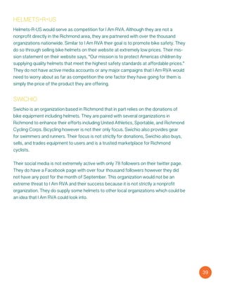 swichio
Swichio is an organization based in Richmond that in part relies on the donations of
bike equipment including helmets. They are paired with several organizations in
Richmond to enhance their efforts including United Athletics, Sportable, and Richmond
Cycling Corps. Bicycling however is not their only focus. Swichio also provides gear
for swimmers and runners. Their focus is not strictly for donations, Swichio also buys,
sells, and trades equipment to users and is a trusted marketplace for Richmond
cyclists.
Their social media is not extremely active with only 78 followers on their twitter page.
They do have a Facebook page with over four thousand followers however they did
not have any post for the month of September. This organization would not be an
extreme threat to I Am RVA and their success because it is not strictly a nonprofit
organization. They do supply some helmets to other local organizations which could be
an idea that I Am RVA could look into.
39
helmets-r-us
Helmets-R-US would serve as competition for I Am RVA. Although they are not a
nonprofit directly in the Richmond area, they are partnered with over the thousand
organizations nationwide. Similar to I Am RVA their goal is to promote bike safety. They
do so through selling bike helmets on their website at extremely low prices. Their mis-
sion statement on their website says, “Our mission is to protect America´s children by
supplying quality helmets that meet the highest safety standards at affordable prices.”
They do not have active media accounts or any major campaigns that I Am RVA would
need to worry about as far as competition the one factor they have going for them is
simply the price of the product they are offering.
 