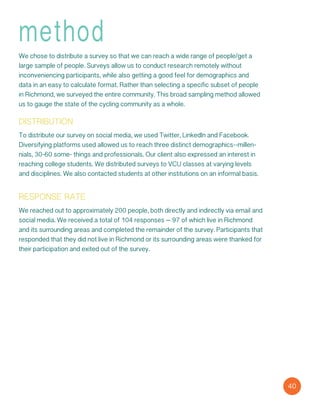 40
method
We chose to distribute a survey so that we can reach a wide range of people/get a
large sample of people. Surveys allow us to conduct research remotely without
inconveniencing participants, while also getting a good feel for demographics and
data in an easy to calculate format. Rather than selecting a specific subset of people
in Richmond, we surveyed the entire community. This broad sampling method allowed
us to gauge the state of the cycling community as a whole.
distribution
To distribute our survey on social media, we used Twitter, LinkedIn and Facebook.
Diversifying platforms used allowed us to reach three distinct demographics--millen-
nials, 30-60 some- things and professionals. Our client also expressed an interest in
reaching college students. We distributed surveys to VCU classes at varying levels
and disciplines. We also contacted students at other institutions on an informal basis.
response rate
We reached out to approximately 200 people, both directly and indirectly via email and
social media. We received a total of 104 responses – 97 of which live in Richmond
and its surrounding areas and completed the remainder of the survey. Participants that
responded that they did not live in Richmond or its surrounding areas were thanked for
their participation and exited out of the survey.
 
