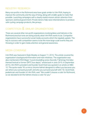 industry research
Many non-profits in the Richmond area have goals similar to I Am RVA, hoping to
improve the community and the way of living, along with smaller goals to make that
possible. Launching campaigns with a clearly stated mission attract attention from
sponsors and local government. Private donors help raise initial donations to produce
safe cycling campaign products, like jerseys.
competition & similar organizations
There are several other non-profit organizations involving bikes and helmets in the
Richmond area but none are doing exactly what I Am RVA wants to do. Competitor
organizations have successful social media accounts which the regularly update. The
key to success with competition seems to be the more large scale events they are
throwing in order to gain media attention and general awareness.
media coverage
I Am RVA was featured in Style Weekly on August 11, 2015. The article covered the
organization’s background information and main initiatives. The organization was
also mentioned in RVA Mag’s “Local storytelling series Secretly Y’all brings first bike-
themed festival to former GRTC bus depot,” article back in June 2015. In September
2015, I Am RVA’s president and founder Scott Keel was quoted in an article on NBC
12. The quote reads “It’s a mirror chrome helmet designed to reflect you because you
are where you surround yourself, and who you surround yourself with,” Dr. Scott Keel,
pediatrician and founder of I Am RVA, said. “We couldn’t choose a color for Richmond,
so we decided to let the helmet choose a color for you.”
2
 