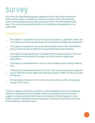 3
survey
demographics
The survey was specifically designed to gauge the state of the cycling community in
Richmond. We sought to evaluate the cycling community on three major premises:
safety, cycling infrastructure and public awareness of both I Am RVA and bike safety
topics. The survey is best understood after first examining the demographics of our
respondents.
The majority of respondents are 21-26 years old, however, a significant number are
15-20 years old. The low age distribution can be attributed to college-age respondents.
The majority of respondents have an annual household income of $12,000-$50,000
per year which can also be linked to the aforementioned low age distribution.
The majority of respondents have 1-2 people in their household, however, 43% have
3-4 people in their household. Once again, we link this trend to college-aged
respondents.
The majority of respondents live in The Fan, with a notable amount residing in Monroe
Park.
Of the 26% of respondents that live in The Fan, 19% are involved with local nonprofits
such as JDRF, Ram Pantry, Alpha Gamma Delta Foundation, HAND, The Sierra Club and
HD Advisors.
Of respondents that live in The Fan, 46% own a bike, while only 39% of those living
outside of The Fan do.
Overall, it is apparent through an examination of the demographics that an overwhelming
majority of respondents are either college students or young professionals. Our team
suggests conducting research that focuses more heavily on the demographics of your
audience however we believe that your organization should also those under 40 because
of their proximity to downtown areas.
 