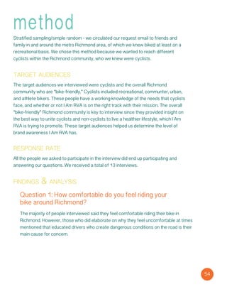 method
Stratified sampling/simple random - we circulated our request email to friends and
family in and around the metro Richmond area, of which we knew biked at least on a
recreational basis. We chose this method because we wanted to reach different
cyclists within the Richmond community, who we knew were cyclists.
target audiences
The target audiences we interviewed were cyclists and the overall Richmond
community who are “bike-friendly.” Cyclists included recreational, communter, urban,
and athlete bikers. These people have a working knowledge of the needs that cyclists
face, and whether or not I Am RVA is on the right track with their mission. The overall
“bike-friendly” Richmond community is key to interview since they provided insight on
the best way to unite cyclists and non-cyclists to live a healthier lifestyle, which I Am
RVA is trying to promote. These target audiences helped us determine the level of
brand awareness I Am RVA has.
response rate
All the people we asked to participate in the interview did end up participating and
answering our questions. We received a total of 13 interviews.
findings & analysis
Question 1: How comfortable do you feel riding your
bike around Richmond?
The majority of people interviewed said they feel comfortable riding their bike in
Richmond. However, those who did elaborate on why they feel uncomfortable at times
mentioned that educated drivers who create dangerous conditions on the road is their
main cause for concern.
54
 