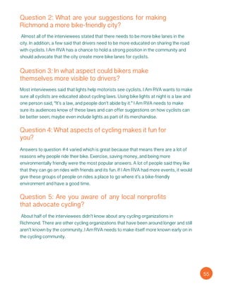 Question 2: What are your suggestions for making
Richmond a more bike-friendly city?
Almost all of the interviewees stated that there needs to be more bike lanes in the
city. In addition, a few said that drivers need to be more educated on sharing the road
with cyclists. I Am RVA has a chance to hold a strong position in the community and
should advocate that the city create more bike lanes for cyclists.
Question 3: In what aspect could bikers make
themselves more visible to drivers?
Most interviewees said that lights help motorists see cyclists. I Am RVA wants to make
sure all cyclists are educated about cycling laws. Using bike lights at night is a law and
one person said, “It’s a law, and people don’t abide by it.” I Am RVA needs to make
sure its audiences know of these laws and can offer suggestions on how cyclists can
be better seen; maybe even include lights as part of its merchandise.
Question 4: What aspects of cycling makes it fun for
you?
Answers to question #4 varied which is great because that means there are a lot of
reasons why people ride their bike. Exercise, saving money, and being more
environmentally friendly were the most popular answers. A lot of people said they like
that they can go on rides with friends and its fun. If I Am RVA had more events, it would
give these groups of people on rides a place to go where it’s a bike-friendly
environment and have a good time.
Question 5: Are you aware of any local nonprofits
that advocate cycling?
About half of the interviewees didn’t know about any cycling organizations in
Richmond. There are other cycling organizations that have been around longer and still
aren’t known by the community. I Am RVA needs to make itself more known early on in
the cycling community.
55
 