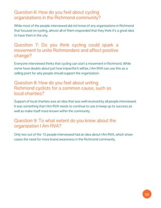 Question 6: How do you feel about cycling
organizations in the Richmond community?
While most of the people interviewed did not know of any organizations in Richmond
that focused on cycling, almost all of them responded that they think it’s a great idea
to have them in the city.
Question 7: Do you think cycling could spark a
movement to unite Richmonders and affect positive
change?
Everyone interviewed thinks that cycling can start a movement in Richmond. While
some have doubts about just how impactful it will be, I Am RVA can use this as a
selling point for why people should support the organization.
Question 8: How do you feel about uniting
Richmond cyclists for a common cause, such as
local charities?
Support of local charities was an idea that was well received by all people interviewed.
It was something that I Am RVA needs to continue to use to keep up its success as
well as make itself more known within the community.
Question 9: To what extent do you know about the
organization I Am RVA?
Only two out of the 13 people interviewed had an idea about I Am RVA, which show-
cases the need for more brand awareness in the Richmond community.
56
 