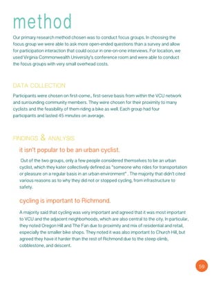 method
Our primary research method chosen was to conduct focus groups. In choosing the
focus group we were able to ask more open-ended questions than a survey and allow
for participation interaction that could occur in one-on-one interviews. For location, we
used Virginia Commonwealth University’s conference room and were able to conduct
the focus groups with very small overhead costs.
data collection
Participants were chosen on first-come., first-serve basis from within the VCU network
and surrounding community members. They were chosen for their proximity to many
cyclists and the feasibility of them riding a bike as well. Each group had four
participants and lasted 45 minutes on average.
findings & analysis
it isn’t popular to be an urban cyclist.
Out of the two groups, only a few people considered themselves to be an urban
cyclist, which they kater collectively defined as “someone who rides for transportation
or pleasure on a regular basis in an urban environment” . The majority that didn’t cited
various reasons as to why they did not or stopped cycling, from infrastructure to
safety.
cycling is important to Richmond.
A majority said that cycling was very important and agreed that it was most important
to VCU and the adjacent neighborhoods, which are also central to the city. In particular,
they noted Oregon Hill and The Fan due to proximity and mix of residential and retail,
especially the smaller bike shops. They noted it was also important to Church Hill, but
agreed they have it harder than the rest of Richmond due to the steep climb,
cobblestone, and descent.
59
 