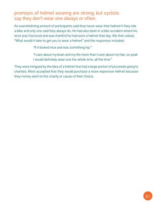 promises of helmet wearing are strong, but cyclists
say they don’t wear one always or often.
An overwhelming amount of participants said they never wear their helmet if they ride
a bike and only one said they always do. He had also been in a bike accident where his
wrist was fractured and was thankful he had worn a helmet that day. We then asked,
“What would it take to get you to wear a helmet” and the responses included:
“If it looked nice and was something hip.”
“I care about my brain and my life more than I care about my hair, so yeah
I would definitely wear one the whole time, all the time.”
They were intrigued by the idea of a helmet that had a large portion of proceeds going to
charities. Most accepted that they would purchase a more expensive helmet because
they money went to the charity or cause of their choice.
61
 