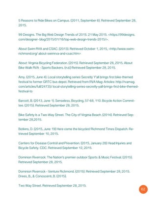 5 Reasons to Ride Bikes on Campus. (2011, September 6). Retrieved September 28,
2015.
99 Designs. The Big Web Design Trends of 2015. 21 May 2015. <https://99designs.
com/designer- blog/2015/01/16/top-web-design-trends-2015/>.
About Swim RVA and CSAC. (2013). Retrieved October 1, 2015, <http://www.swim-
richmond.org/ about-swimrva-and-csac.htm>
About: Virginia Bicycling Federation. (2015). Retrieved September 28, 2015. About
Bike Walk RVA - Sports Backers. (n.d.) Retrieved September 28, 2015.
Amy. (2015, June 4). Local storytelling series Secretly Y’all brings first bike-themed
festival to former GRTC bus depot. Retrieved from RVA Mag: Articles: http://rvamag.
com/articles/full/24735/ local-storytelling-series-secretly-yall-brings-first-bike-themed-
festival-to
Barcott, B. (2013, June 1). Senseless. Bicycling, 57-68, 110. Bicycle Action Commit-
tee. (2015). Retrieved September 28, 2015.
Bike Safety Is a Two-Way Street. The City of Virginia Beach. (2014). Retrieved Sep-
tember 28,2015.
Botkins, D. (2015, June 19) Here come the bicycles! Richmond Times Dispatch. Re-
trieved September 10, 2015.
Centers for Disease Control and Prevention. (2015, January 28) Head Injuries and
Bicycle Safety. CDC. Retrieved September 12, 2015.
Dominion Riverrock: The Nation’s premier outdoor Sports & Music Festival. (2015).
Retrieved September 28, 2015.
Dominion Riverrock - Venture Richmond. (2015). Retrieved September 28, 2015.
Drees, B., & Conoscenti, B. (2015).
Two Way Street. Retrieved September 28, 2015.
62
 