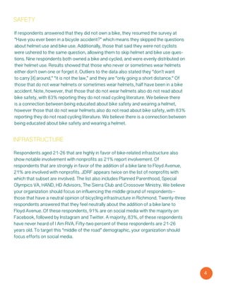 4
safety
If respondents answered that they did not own a bike, they resumed the survey at
“Have you ever been in a bicycle accident?” which means they skipped the questions
about helmet use and bike use. Additionally, those that said they were not cyclists
were ushered to the same question, allowing them to skip helmet and bike use ques-
tions. Nine respondents both owned a bike and cycled, and were evenly distributed on
their helmet use. Results showed that those who never or sometimes wear helmets
either don’t own one or forget it. Outliers to the data also stated they “don’t want
to carry [it] around,” “it is not the law,” and they are “only going a short distance.” Of
those that do not wear helmets or sometimes wear helmets, half have been in a bike
accident. Note, however, that those that do not wear helmets also do not read about
bike safety, with 83% reporting they do not read cycling literature. We believe there
is a connection between being educated about bike safety and wearing a helmet,
however those that do not wear helmets also do not read about bike safety, with 83%
reporting they do not read cycling literature. We believe there is a connection between
being educated about bike safety and wearing a helmet.
infrastructure
Respondents aged 21-26 that are highly in favor of bike-related infrastructure also
show notable involvement with nonprofits as 21% report involvement. Of
respondents that are strongly in favor of the addition of a bike lane to Floyd Avenue,
21% are involved with nonprofits. JDRF appears twice on the list of nonprofits with
which that subset are involved. The list also includes Planned Parenthood, Special
Olympics VA, HAND, HD Advisors, The Sierra Club and Crossover Ministry. We believe
your organization should focus on influencing the middle ground of respondents--
those that have a neutral opinion of bicycling infrastructure in Richmond. Twenty-three
respondents answered that they feel neutrally about the addition of a bike lane to
Floyd Avenue. Of these respondents, 91% are on social media with the majority on
Facebook, followed by Instagram and Twitter. A majority, 83%, of these respondents
have never heard of I Am RVA. Fifty-two percent of these respondents are 21-26
years old. To target this “middle of the road” demographic, your organization should
focus efforts on social media.
 